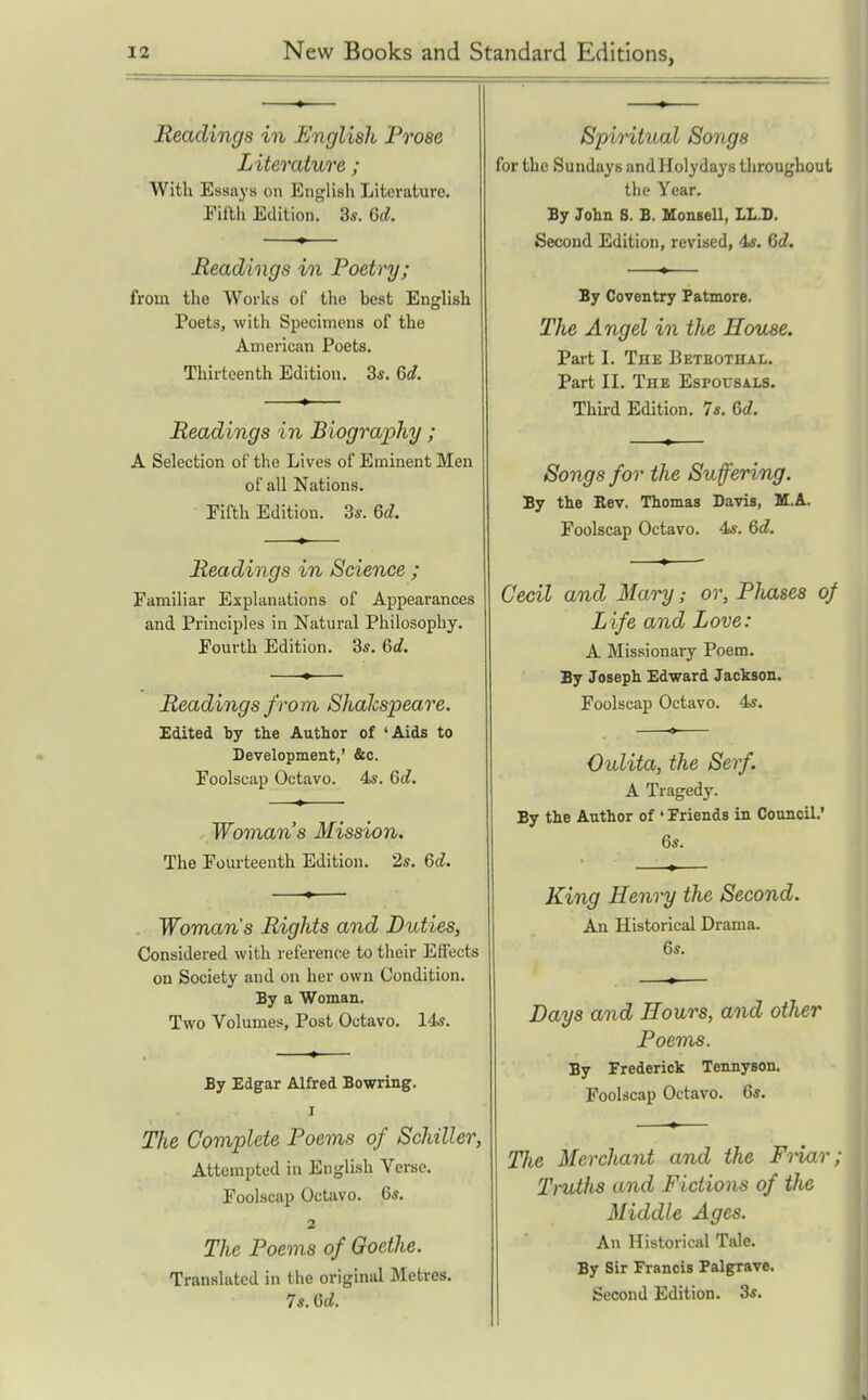 Readings in English Prose Literature ; With Essays on English Literature. Eillh Edition. 3s. (id. Headings in Poetry; from the Works of the best English Poets, with Specimens of the American Poets. Thirteenth Edition. 3*. 6d. Readings in Biography ; A Selection of the Lives of Eminent Men of all Nations. Fifth Edition. 3s. 6d. Readings in Science ; Familiar Explanations of Appearances and Principles in Natural Philosophy. Fourth Edition. 3s. 6d. Readings from Shalcspeare. Edited by the Author of 'Aids to Development,' &c. Foolscap Octavo. 4s. 6d, Woman's Mission. The Fourteenth Edition. 2s. 6d. Woman's Rights and Duties, Considered with reference to their Effects on Society and on her own Condition. By a Woman. Two Volumes, Post Octavo. 14s. By Edgar Alfred Bowring. I The Coviplete Poems of Schiller, Attempted in English Verse. Foolscap Octavo. 6s. 2 The Poems of Goethe. Translated in the original Metres. 7s. Gd. Spiritual Songs for the Sundays andHolydays throughout the Year. By John S. B. Monsell, LL.I). Second Edition, revised, 4s. 6d. By Coventry Patmore. The Angel in the House. Part I. The Beteothal. Part II. The Espousals. Third Edition. 7s, 6rf. Songs for the Suffering. By the Eev. Thomas Davis, M.A. Foolscap Octavo. 4s. Qd. Cecil and Mary; or, Pliases of Life and Love: A Missionary Poem. By Joseph Edward Jackson. Foolscap Octavo. 4s. Oulita, the Serf. A Tragedy. By the Author of ' Friends in Council.' 6s. King Henry the Second. An Historical Drama. 6s. Days and Hours, and other Poems. By Frederick Tennyson. Foolscap Octavo. 6s. The Merchant and the Friar; TrviJis and Fictions of the Middle Ages. An Historical Tale. By Sir Francis Palgrave. Second Edition. 3s.