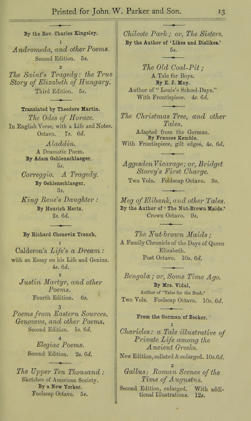 By the Rev. Charles Kingsley. I Andromeda, and other Poems. Second Edition. 55. 2 The Saint's Tragedy: the True Story of Elizabeth of Hungary 1 Third Edition. 5s. Translated by Theodore Martin. The Odes of Horace. In English Verse, with a Life and Notes. Octavo. 7s. 6d. Aladdin. A Dramatic Poem. By Adam Oehlenschlaeger. 5s. Gorreggio. A Tragedy. By Oehlenschlaeger. 3s. King Rene's Daughter: By Henrich Hertz. 2s. 6d. By Bichard Chenevix Trench. I Calderon's Life's a Dream: with an Essay on his Life and Genius. 4s. 6d. 2 Justin Martyr, and other Poems. Fourth Edition. 6s. 3 Poems from Eastern Sources, Genoveva, and other Poems. Second Edition. 5s. 6c?. 4 Elegiac Poems. Second Edition. 2s. 6d. The Upper Ten Thousand : Sketches of American Society. By a New Yorker. Foolscap Octavo. 5s. Ghilcote Parle; or, The Sisters. By the Author of ' Likes and Dislikes.' 5s. The Old Goal-Pit; A Tale for Boys. By E. J. May. Author of  Louis's School-Days. With Frontispiece. 4s. 6c?. The Ghristmas Tree, and other Tales. Adapted from the German. By Frances Kemble. With Frontispiece, gilt edges, 4s. 6d. AggesdenVicarage; or, Bridget Storey's First Charge. Two Vols. Foblscap Octavo. 9s. Meg ofElibank, and other Tales. By the Author of' The Nut-Brown Maids.' Crown Octavo. 9s. The Nut-hroivn Maids ; A Family Chronicle of the Days of Queen Elizabeth. Post Octavo. 10s. Gd. Bengala; or, Some Time Ago. By Mrs. Vidal, Author of 'Talcs for tho Bush.' Two Vols. Foolscap Octavo. 10s. 6c?. From the German of Becker. ' I Gharicles: a Tale illustrative of Private Life among the Ancient Greeks. New Edition, collated & enlarged. 10s.6c?. 2 Qallus; Roman Scenes of the Time of Augustus. Second Edition, enlarged. With addi- tional Illustrations. 12s.