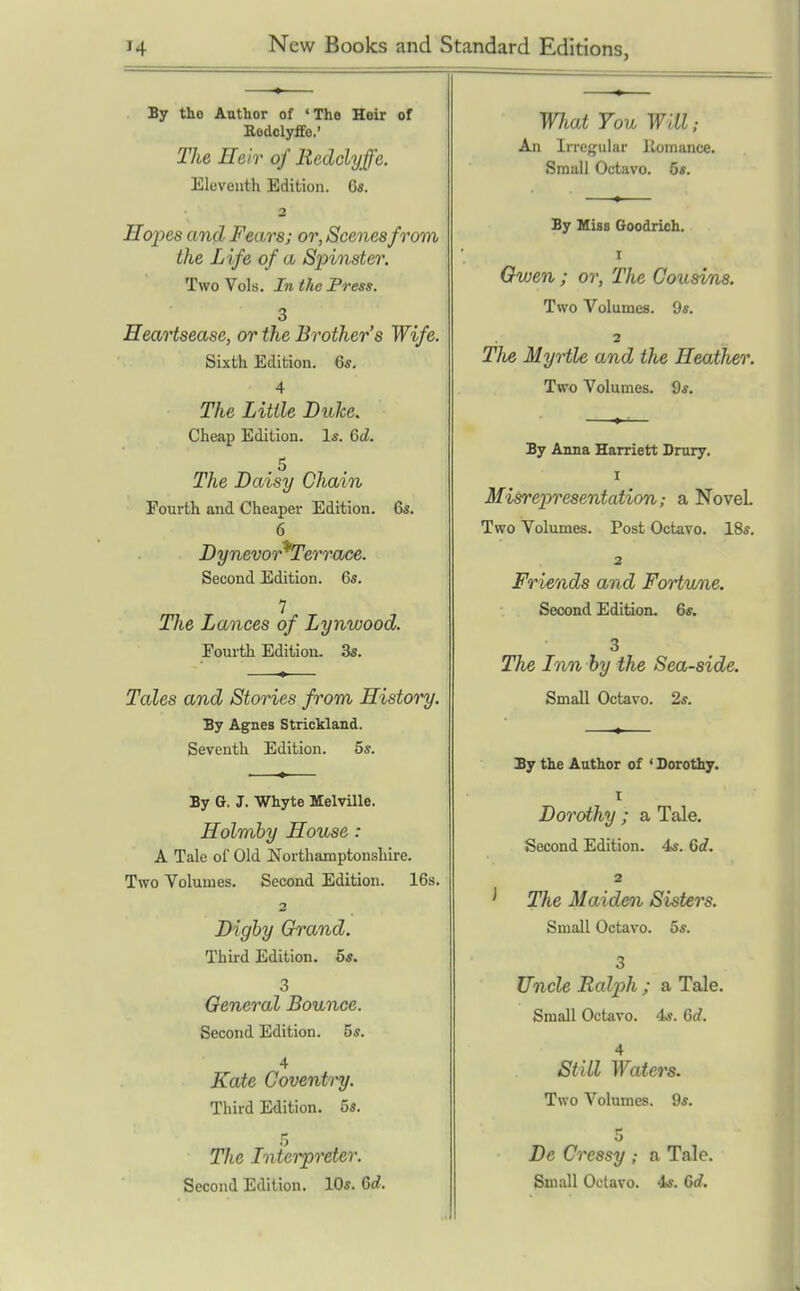 By tho Author of 'The Heir of aedclyffe.' Tlie Heir of lieddyffe. Eleventh Edition. 6s. Hopes and Fears; or, Scenes from the Life of a Spinster. Two Vols, In the Press. 3 Heartsease, or the Brother's Wife. Sixth Edition. 6*. 4 The Little Duhe. Cheap Edition. 1*. Gd. .5 The Daisy Chain Fourth and Cheaper Edition. 6s. 6 Dynevor^Terrace. Second Edition. 6s. 7 The Lances of Lynwood. Fourth Edition. 3s. Tales and Stories from History. By Agnes Strickland. Seventh Edition. 5s. By G. J. Whyte MelvUle. Holmby House: A Tale of Old Northamptonshire. Two Volumes. Second Edition. 16s. 2 Dighy Grand. Thii-d Edition. 5s. 3 General Bounce. Second Edition. 5s. 4 Kate Coventry. Third Edition. 5s. 5 The Interpreter. Second Edition. 10s. 6d. WJiat You will; An Irrcf^ular llomance. Small Octavo. 6s. By Miss Goodrich. I Owen; or, The Cousins. Two Volumes. 9s. 2 Tlie Myrtle and the Heather. Two Volumes. 9s. By Anna Harriett Dmry. I Misrepresentation; a Novel Two Volumes. Post Octavo. 18s. 2 Friends and Fortune. Second Edition. 6s. 3 The Inn by the Sea-side. Small Octavo. 2s. Sy the Author of ' Dorothy, t Dorothy ; a Tale. Second Edition. 4s. 6d. 2 The Maiden Sisters. Small Octavo. 5s. 3 Uncle Ralph ; a Tale. Small Octavo. 4s. Q>d. 4 Still Waters. Two Volumes. 9s. 5 De Cressy ; a Tale. Small Octavo. 4s. 6d.