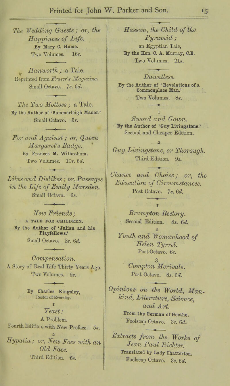 The Wedding Guests; or, the Hcqipiness of Life. By Mary C. Hume. Two Volumes. 16s. Hanworth ; a Tale. Reprinted from Fraser's Magazine. Small Octavo. 7s. 6<jl. The Two Mottoes ; a Tale. By the Author of ' Summerleigh Manor.' Small Octavo. 5s. For and Against; or, Queen Margaret's Badge. By Frances M. Wilbraham. Two Volumes. 10s. M. Likes and Dislikes ; or, Passages in the Life of Emily Marsden. Small Octavo. 6s. Neio Friends; A TALE FOB CHILDREN. By the Author of 'Julian and Ms Playfellows.' Small Octavo. 2s. 6d. Compensation. A Stoiy of Real Life Thirty Yeai-s Ago. Two Volumes. 9s. By Charles Kingsley, Rector of Everslcy. I Yeast: A Problem. Fourth Edition, with New Preface. 5s. 2 Hypatia; or, New Foes with an Old Face. Third Edition. 6s. Hassan, the Child of the Pyramid ; an Egyptian Tale, By the Hon. C. A. Murray, C.B. Two Volumes. 21s. Dauntless. By the Author of ' Revelations of a Commonplace Man.' Two Volumes. 8s. 1 Sword and Gown. By the Author of ' Guy Livingstone.' Second and Cheaper Edition. 2 Guy Livingstone, or Thorough. Thii'd Edition. 9s. Chance and Choice; or, the Education of Circumstances. Post Octavo. 7s. Qd. I Brampton Rectory. Second Edition. 8s. Qd. 2 Youth and Womanhood of Helen Tyrrel. Post Octavo. 6s. 3 Compton Merivale. Post Octavo. 8s. 6d. Opinions on the World, Man- kind, Literature, Science, and Art. From the German of Goethe. Foolscap Octavo. 3s. 6d. Extracts from the WorJcs of Jean Paul Eichter. Translated by Lady Chatterton. Foolscap Octavo, 3s. 6d.