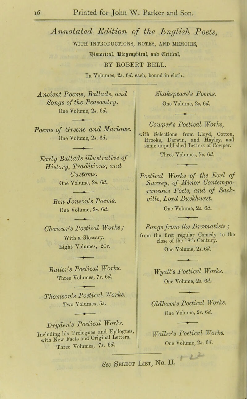 Annotated Edition of the English Poets, WITH INTRODUCTIONS, NOTES, AND MEMOIRS, 35istor(taI, ISioginpliltal, nnlj ffltftkal, BY EGBERT BELL, In Volumes, 25. Qd. each, bound in cloth. Ancient Poems, Ballads, and Songs of the Peasantry. One Volume, 2*. 6d. Poems of Greene and Marlowe. One Volume, 2s. 6d. Early Ballads illustrative of History, Traditions, and Customs. One Volume, 2*. &d. Ben Jonson's Poems. One Volume, 2*. 6d. Chaucer's Poetical Worlcs; With a Glossary. Eight Volumes, 20*. Butler's Poetical Worlcs. Three Volumes, 7*. Qd. Thomson's Poetical Woo^ks. Two Volumes, 5*. Dryden's Poetical Worlcs. Including his Prologues and Epilogues with New Facts and Origmal Letters. Three Volumes, 7s. Qd. See Sklect Shakspeare's Poems. One Volume, 2«. 6c?. Cowper's Poetical Works, with Selections from Lloyd, Cotton, Brooke, Darwin, and Hayley, and some unpublished Letters of Cowper. Thi-ee Volumes, 7s. Qd. Poetical Works of the Earl of Surrey, of Minor Contempo- raneous Poets, and of Sack- ville. Lord Buckhurst. One Volume, 2s. 6c?. Songs from the Dramatists ; from the first regular Comedy to the close of the 18th Century. One Volume, 2s. 6c?. Wyatt's Poetical Works. One Volume, 2s. 6c?. Oldham's Poetical Worlcs. One Volume, 2s. 6d. Waller's Poetical Works. One Volume, 2s. 6c?. List, No. II.