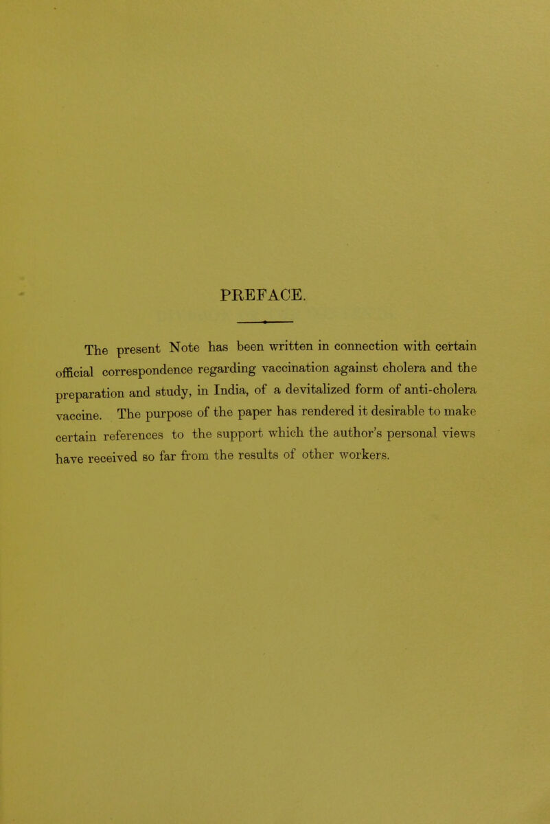 PREFACE. The present Note has been written in connection with certain official correspondence regarding vaccination against cholera and the preparation and study, in India, of a devitalized form of anti-cholera vaccine. The purpose of the paper has rendered it desirable to make certain references to the support which the author's personal views have received so far from the results of other workers.
