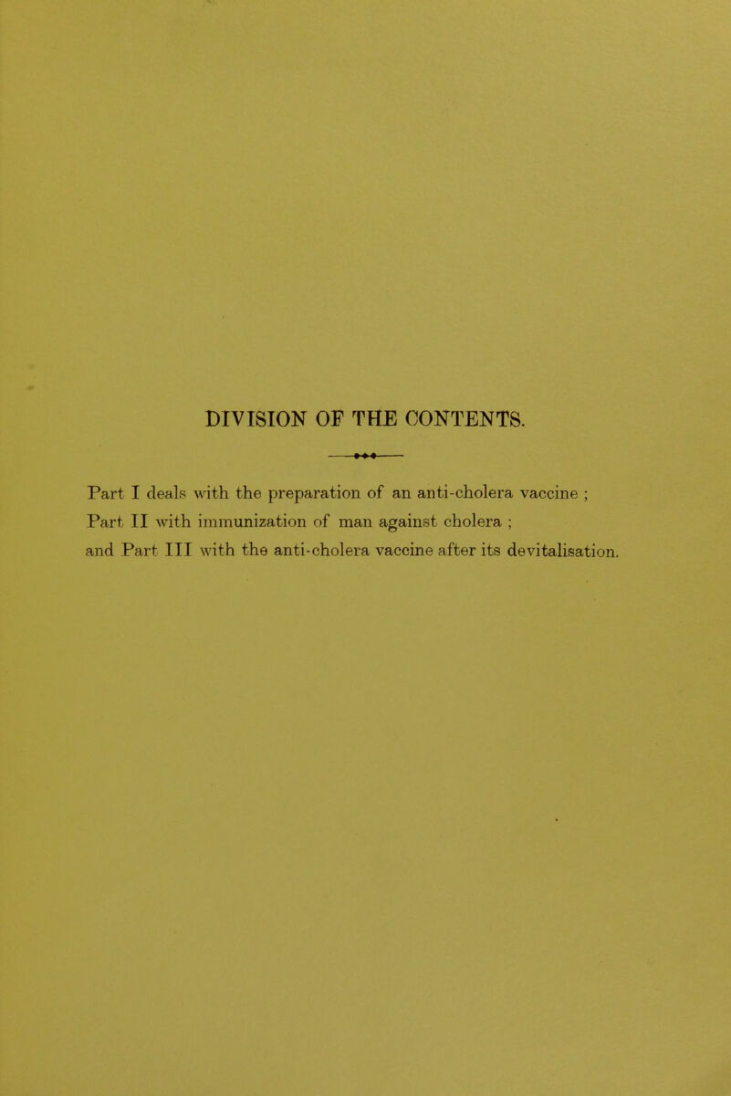 DIVISION OF THE CONTENTS. —— Part I deals with the preparation of an anti-cholera vaccine ; Part II with immunization of man against cholera ; and Part III with the anti-cholera vaccine after its devitalisation.