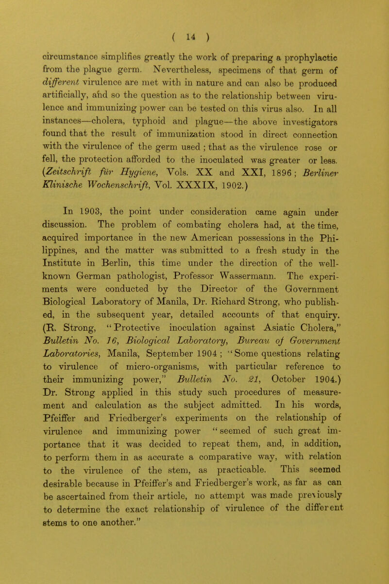 circumstance simplifies greatly the work of preparing a prophylactic from the plague germ. Nevertheless, specimens of that germ of different virulence are met with in nature and can also be produced artificially, ahd so the question as to the relationship between viru- lence and immunizing power can be tested on this virus also. In all instances—cholera, typhoid and plague—the above investigators found that the result of immunization stood in direct connection with the virulence of the germ used ; that as the virulence rose or fell, the protection afibrded to the inoculated was greater or less. {Zeitschrift fur Hygiene, Vols. XX and XXI, 1896; Berliner Klinische Wochenschrift, Vol. XXXIX, 1902.) In 1903, the point under consideration came again under discussion. The problem of combating cholera had, at the time, acquired importance in the new American possessions in the Phi- lippines, and the matter was submitted to a fresh study in the Institute in Berlin, this time under the direction of the well- known German pathologist, Professor Wassermann. The experi- ments were conducted by the Director of the Government Biological Laboratory of Manila, Dr. Richard Strong, who publish- ed, in the subsequent year, detailed accounts of that enquiry. (E-. Strong,  Protective inoculation against Asiatic Cholera, Bulletin No. 16, Biological Laboratory, Bureau oj Governraent Laboratories, Manila, September 1904 ;  Some questions relating to virulence of micro-organisms, with particular reference to their immunizing power, Bulletin No. 21, October 1904.) Dr. Strong applied in this study such procedures of measure- ment and calculation as the subject admitted. In his words, Pfeiffer and Friedberger's experiments on the relationship of virulence and immunizing power  seemed of such great im- portance that it was decided to repeat them, and, in addition, to perform them in as accurate a comparative way, with relation to the virulence of the stem, as practicable. This seemed desirable because in Pfeiffer's and Friedberger's work, as far as can be ascertained from their article, no attempt was made preA iously to determine the exact relationship of virulence of the different stems to one another.