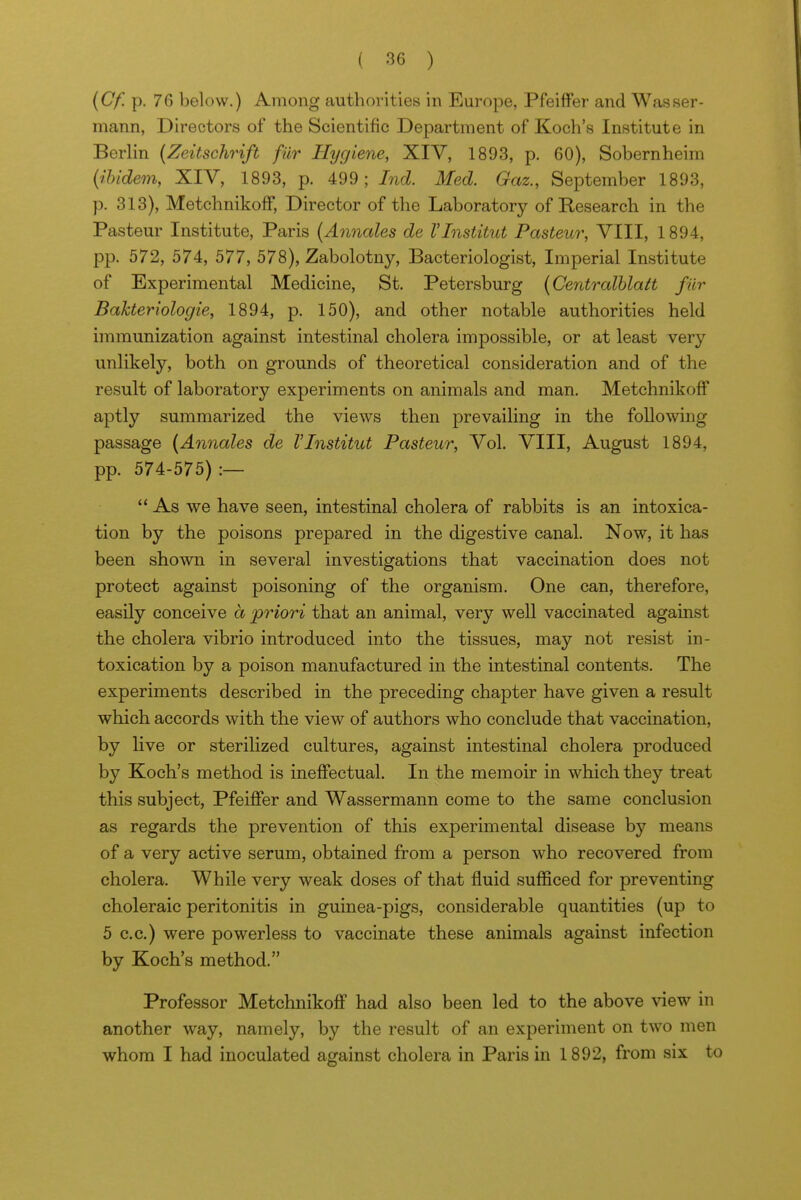 {Cf. p. 76 below.) Among authorities in Europe, Pfeiffer and Wasser- mann, Directors of the Scientific Department of Koch's Institute in Berlin (Zeitschrift fur Hygiene, XIV, 1893, p. 60), Sobernheim (^ibidem, XIV, 1893, p. 499; Ind. Med. Gaz., September 1893, p. 313), Metchnikoff, Director of the Laboratory of Research in the Pasteur Institute, Paris (Annales de VInstitut Pasteur, VIII, 1894, pp. 572, 574, 577, 578), Zabolotny, Bacteriologist, Imperial Institute of Experimental Medicine, St. Petersburg (Centralhlatt fur Bakteriologie, 1894, p. 150), and other notable authorities held immunization against intestinal cholera impossible, or at least very unlikely, both on grounds of theoretical consideration and of the result of laboratory experiments on animals and man. Metchnikoff aptly summarized the views then prevailing in the following passage [Annales de VInstitut Pasteur, Vol. VIII, August 1894, pp. 574-575) :—  As we have seen, intestinal cholera of rabbits is an intoxica- tion by the poisons prepared in the digestive canal. Now, it has been shown in several investigations that vaccination does not protect against poisoning of the organism. One can, therefore, easily conceive a priori that an animal, very well vaccinated against the cholera vibrio introduced into the tissues, may not resist in- toxication by a poison manufactured in the intestinal contents. The experiments described in the preceding chapter have given a result which accords with the view of authors who conclude that vaccination, by live or sterilized cultures, against intestinal cholera produced by Koch's method is ineffectual. In the memoir in which they treat this subject, Pfeiffer and Wassermann come to the same conclusion as regards the prevention of this experimental disease by means of a very active serum, obtained from a person who recovered from cholera. While very weak doses of that fluid sufficed for preventing choleraic peritonitis in guinea-pigs, considerable quantities (up to 5 c.c.) were powerless to vaccinate these animals against infection by Koch's method. Professor Metchnikoff had also been led to the above view in another way, namely, by the result of an experiment on two men whom I had inoculated against cholera in Paris in 1892, from six to