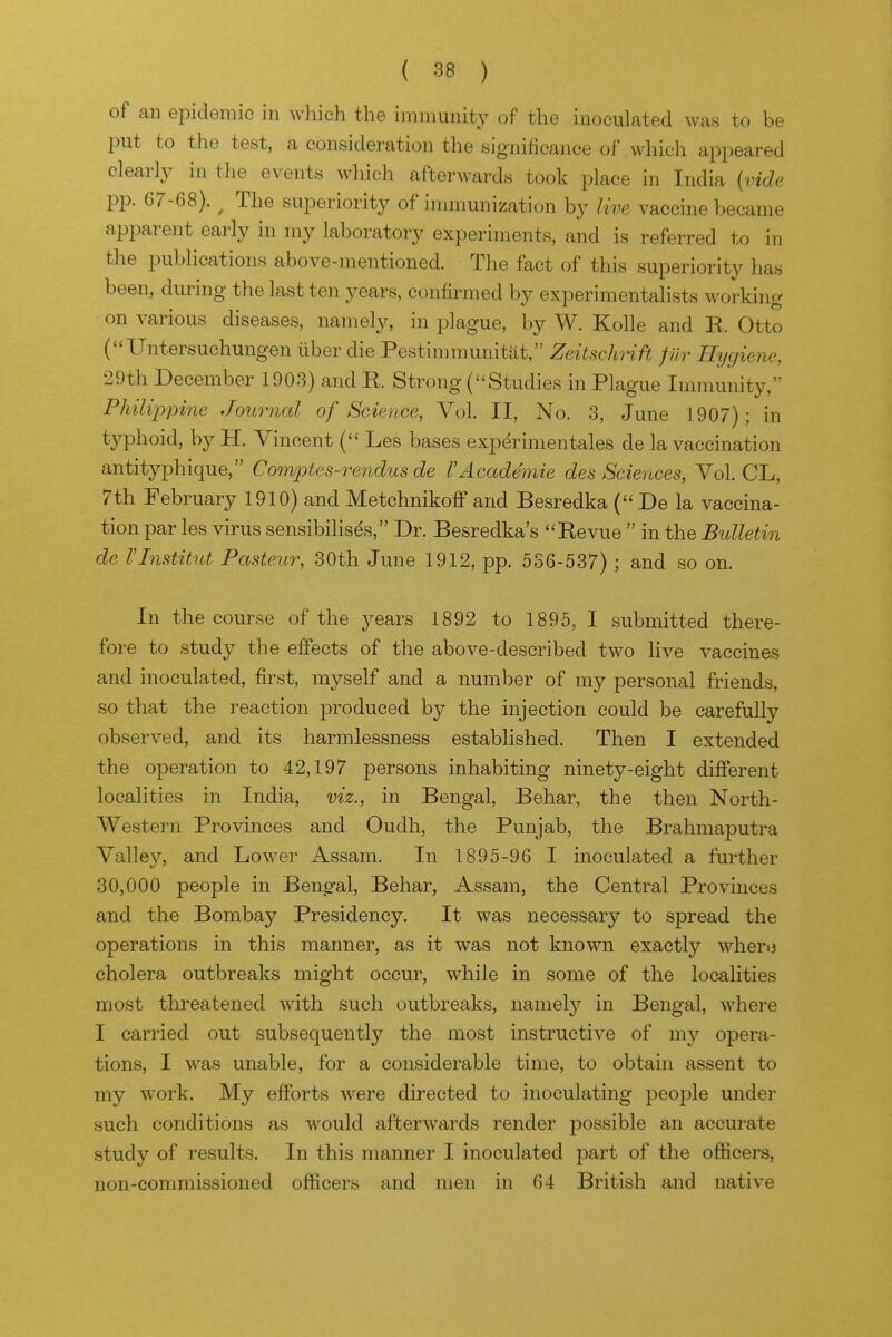 of an epidemic in which the immunity of the inoculated was to be put to the test, a consideration the significance of which appeared clearly in the events which afterwards tocjk place in India {vide pp. 67-68). ^ The superiority of immunization by live vaccine became apparent early in my laboratory experiments, and is referred to in the publications above-mentioned. The fact of this superiority has been, during the last ten years, confirmed by experimentalists working on various diseases, namely, in plague, by W. Kolle and R. Otto C'Untersuchungen liber die Pestinnnunitat, Zeitschrift fiir Hygiene, 29th December 1903) and R Strong (Studies in Plague Immunity, Philippine Journal of Science, Vol. II, No. 3, June 1907); in typhoid, by H. Vincent ( Les bases expdrimentales de la vaccination antityphique, Comptes-rendus de VAcademic des Sciences, Vol. CL, 7th February 1910) and Metchnikoff and Besredka ( De la vaccina- tion par les virus sensibilises, Dr. Besredka's Revue  in the Bulletin de VInstitut Pasteur, 30th June 1912, pp. 536-537); and so on. In the course of the years 1892 to 1895, I submitted there- fore to study the effects of the above-described two live vaccines and inoculated, first, myself and a number of my personal friends, so that the reaction produced by the injection could be carefully observed, and its harmlessness established. Then I extended the operation to 42,197 persons inhabiting ninety-eight different localities in India, viz., in Bengal, Behar, the then North- Western Provinces and Oudh, the Punjab, the Brahmaputra Valley, and Lower Assam. In 1895-96 I inoculated a further 30,000 people in Beng-al, Behar, Assam, the Central Provinces and the Bombay Presidency. It was necessary to spread the operations in this manner, as it was not known exactly whero cholera outbreaks might occur, while in some of the localities most threatened with such outbreaks, namely in Bengal, where I carried out subsequently the most instructive of ni}'- opera- tions, I was unable, for a considerable time, to obtain assent to my work. My efforts were directed to inoculating jdcojdIc under such conditions as would afterwards render possible an accurate study of results. In this manner I inoculated -part of the officers, non-commissioned ojfficers and men in 64 British and native