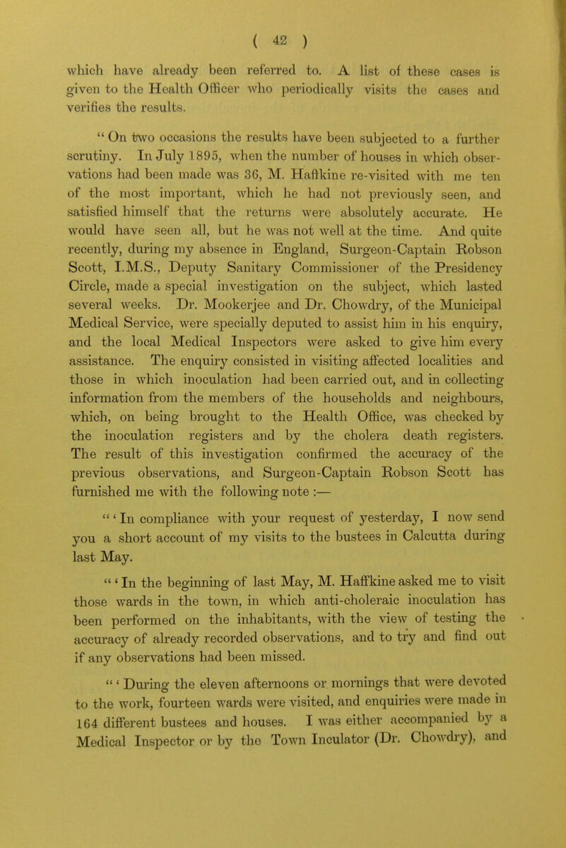 which have already been referred to, A Ust of these cases is given to the Health Officer who periodically visits the cases and verifies the results. *' On two occasions the results have been subjected to a further scrutiny. In July 1895, when the number of houses in which obser- vations had been made was 36, M. Hafikine re-visited with me ten of the most important, which he had not previously seen, and satisfied himself that the returns were absolutely accurate. He would have seen all, but he was not well at the time. And quite recently, during my absence in England, Surgeon-Captain Robson Scott, I.M.S., Deputj'' Sanitary Commissioner of the Presidencjr Circle, made a special investigation on the subject, which lasted several weeks. Dr. Mookerjee and Dr. Chowdry, of the Municipal Medical Service, were specially deputed to assist him in his enquiry, and the local Medical Inspectors were asked to give him every assistance. The enquiry consisted in visiting afiected localities and those in which inoculation had been carried out, and in collecting information from the members of the households and neighbours, which, on being brought to the Health Office, was checked by the inoculation registers and by the cholera death registers. The result of this investigation confirmed the accuracy of the previous observations, and Surgeon-Captain Robson Scott has furnished me with the following note :— ' In compliance with your request of yesterday, I now send you a short account of my visits to the bustees in Calcutta during last May.  ' In the beginning of last May, M. HafFkine asked me to visit those wards in the town, in which anti-choleraic inoculation has been performed on the inhabitants, with the view of testmg the accuracy of already recorded observations, and to try and find out if any observations had been missed.  ' During the eleven afternoons or mornings that were devoted to the work, fourteen wards were visited, and enquiries were made in 164 different bustees and houses. I was either accompanied by a Medical Inspector or by the Town Inculator (Dr. Chowdiy), and