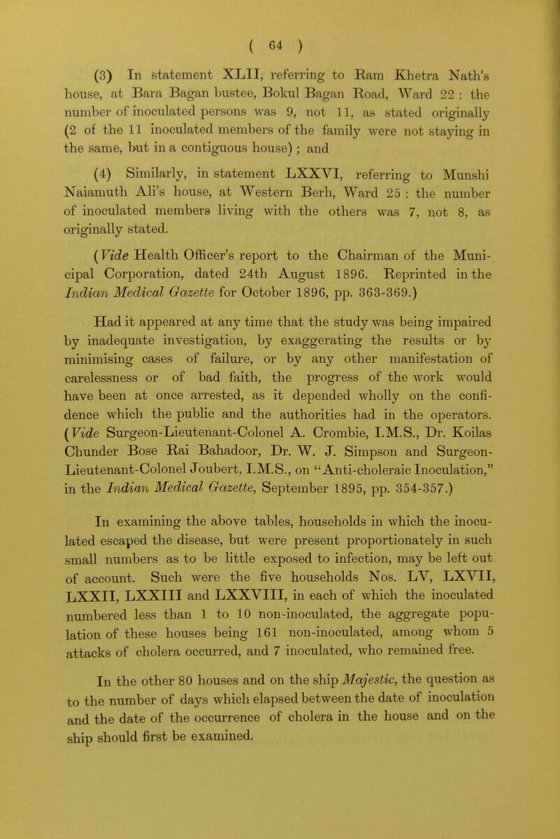 (3) In statement XLII, referring to Ram Khetra Nath's house, at Bara Bagan bustee, Bokul Bagan Road, Ward 22 : the number of mocnlated persons was 9, not 11, as stated originally (2 of the 11 inoculated members of the family were not staying in the same, but in a contiguous house); and (4) Similarly, in statement LXXVI, referring to Munshi Naiamuth All's house, at Western Berh, Ward 25 : the number of inoculated members living with the others was 7, not 8, as originally stated. (Vide Health Officer's report to the Chairman of the Muni- cipal Corporation, dated 24th August 1896. Reprinted in the Indian Medical Gazette for October 1896, pp. 363-369.) Had it appeared at any time that the study was being impaired by inadequate investigation, by exaggerating the results or by minimising cases of failure, or by any other manifestation of carelessness or of bad faith, the progress of the work would have been at once arrested, as it depended wholly on the confi- dence which the public and the authorities had in the operators. (Vide Surgeon-Lieutenant-Colonel A. Crombie, I.M.S., Dr. Koilas Chunder Bose Rai Bahadoor, Dr. W. J. Simpson and Surgeon- Lieutenant-Colonel Joubert, I.M.S., on Anti-choleraic Inoculation, in the Indian Medical Gazette, September 1895, pp. 354-357.) In examining the above tables, households in which the inocu- lated escaped the disease, but were present proportionately in such small numbers as to be little exposed to infection, may be left out of account. Such were the five households Nos. LV, LXVII, LXXII, LXXIII and LXXVIII, in each of which the inoculated numbered less than 1 to 10 non-inoculated, the aggregate popu- lation of these houses being 161 non-inoculated, among whom 5 attacks of cholera occurred, and 7 inoculated, who remained free. In the other 80 houses and on the ship Majestic, the question as to the number of days which elapsed between the date of inoculation and the date of the occurrence of cholera in the house and on the ship should first be examined.