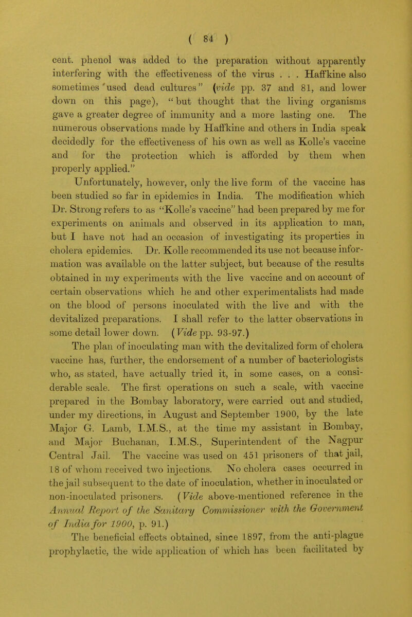 cent, phenol was added to the preparation without apparently interfering with the eftectiveness of the virus . . . HafFkine also sometimes used dead cultures {vide pp. 37 and 81, and lower down on this page),  but thought that the living organisms gave a greater degree of immunity and a more lasting one. The numerous observations made by HafFkine and others in India speak decidedly for the effectiveness of his own as well as Kolle's vaccine and for the protection which is afforded by them when properly applied. Unfortunately, however, only the live form of the vaccine has been studied so far in epidemics in India. The modification which Dr. Strong refers to as Kolle's vaccine had been prepared by me for experiments on animals and observed in its application to man, but I have not had an occasion of investigating its properties in cholera epidemics. Dr. Kolle recommended its use not because infor- mation was available on the latter subject, but because of the results obtained in my experiments with the live vaccine and on account of certain observations which he and other experimentalists had made on the blood of persons inoculated with the live and with the devitalized preparations. I shall refer to the latter observations in some detail lower down. (F*(^epp. 93-97.) The plan of inoculating man with the devitalized form of cholera vaccine has, further, the endorsement of a number of bacteriologists who, as stated, have actually tried it, in some cases, on a consi- derable scale. The first oj)erations on such a scale, with vaccine prepared in the Bombay laboratory, were carried out and studied, under my directions, in August and September 1900, by the late Major G. Lamb, I.M.S., at the time my assistant in Bombay, and Major Buchanan, I.M.S., Superintendent of the Nagpur Central Jail. The vaccine was used on 451 prisoners of that jail, 18 of whom received two injections. No cholera cases occurred in the jail subsequent to the date of inoculation, whether in inoculated or non-inoculated prisoners. (Vide above-mentioned reference in the Annual Re^yort of the Sanitary Commissioner with the Government of India for 1900, p. 91.) The beneficial effects obtained, since 1897, from the anti-plague prophylactic, the wide application of which has been facilitated by