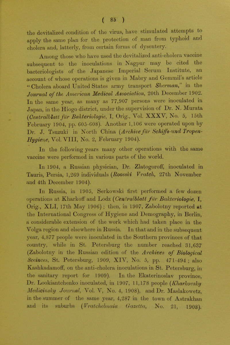 the devitalized condition of the virus, have stimulated attempts to apply the same plan for the protection of man from typhoid and cholera and, latterly, from certain forms of dysentery. Amone- those who have used the devitalized anti-cholera vaccine o subsequent to the inoculations in Nagpur may be cited the bacteriologists of the Japanese Imperial Serum Institute, an account of whose operations is given in Mabry and Gemmil's article  Cholera aboard United States army transport Sherman in the Journal of the American Medical Association, 20th December 1902. In the same year, as many as 77,907 persons were inoculated in Japan, in the Hiogo district, under the supervision of Dr. N. Murata {Centralhlatt fur Balteriologie, I, Orig., Vol. XXXV, No. 5, 15th February 1904, pp. 605-608). Another 1,106 were operated upon by Dr. J. Tsuzuki in North China {Archivefilr Schiffs-und Tropen- Hj/giene,Yo\.YIU, No. 2, February 1904). In the following years many other operations with the same vaccine were performed in various parts of the world. In 1904, a Russian physician. Dr. Zlatogoroff, inoculated in Tauris, Persia, 1,269 individuals {Roosski Vratch, 27th November and 4th December 1904). In Russia, in 1905, Serkowski first performed a few dozen operations at Kharkoff and Lodz {Cenlralblatt fiir Bakteriologie, I, Grig., XLI, 17th May 1906); then, in 1907, Zabolotny reported at the International Congress of Hygiene and Demography, in Berlin, a considerable extension of the work which had taken place in the Volga region and elsewhere in Russia. In that and in the subsequent year, 4,877 people were inoculated in the Southern provinces of that country, while in St. Petersburg the number reached 31,637 (Zabolotny in the Russian edition of the Archives of Biological Sceinces, St. Petersburg, 1909, XIV, No. 5, pp. 471-494 ; also KashkadamofF, on the anti-cholera inoculations in St. Petersburg, in the sanitary report for 1909). In the Ekaterinoslav province. Dr. Lookiantchenko inoculated, in 1907, 11,178 people (Kharhovsky Medicinsky Journal, Vol. V, No. 4, 1908), and Dr. Maslakowetz, in the summer of the same year, 4,287 in the town of Astrakhan and its suburbs (Vratvhehuaia Gazetta, No. 21, 1908).
