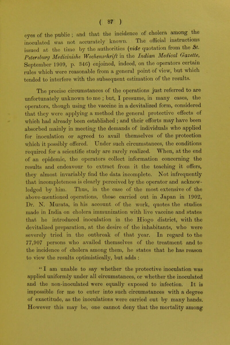 eyes of the public; and that the incidence of cholera among the inoculated was not accurately known. The official instructions issued at the time by the authorities (vide quotation from the St. Petersburg Medicinishe Wochenschrift in the Indian Medical Gazette, September 1909, p. 346) enjoined, indeed, on the operators certain rules which were reasonable from a general point of view, but which tended to interfere with the subsequent estimation of the results. The precise circumstances of the operations just referred to are unfortunately unknown to me ; but, I presume, in many cases, the operators, though using the vaccine in a devitalized form, considered that they were applying a method the general protective effects of which had already been established ; and their efforts may have been absorbed mainly in meeting the demands of individuals who applied for inoculation or agreed to avail themselves of the protection which it possibly offered. Under such circumstances, the conditions required for a scientific study are rarely realized. When, at the end of an epidemic, the operators collect information concerning the results and endeavour to extract from it the teaching it offers, they almost invariably find the data incomplete. Not infrequently that incompleteness is clearly perceived by the operator and acknow- ledged by him. Thus, in the case of the most extensive of the above-mentioned operations, those carried out in Japan in 1902, Dr. N. Murata, in his account of the work, quotes the studies made in India on cholera immunization with live vaccine and states that he introduced inoculation in the Hiogo district, with the devitalized preparation, at the desire of the inhabitants, who were severely tried in the outbreak of that year. In regard to the 77,907 persons who availed themselves of the treatment and to the incidence of cholera among them, he states that he has reason to view the results optimistically, but adds :  I am unable to say whether the protective inoculation was applied uniformly under all circumstances, or whether the inoculated and the non-inoculated were equally exposed to infection. It is impossible for me to enter into such circumstances with a degree of exactitude, as the inoculations were carried out by many hands. However this may be, one cannot deny that the mortality among