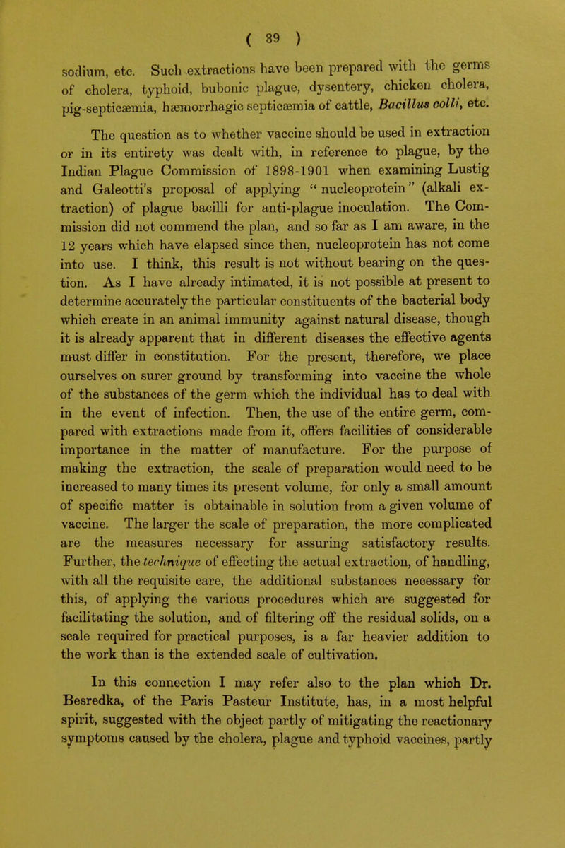 sodium, etc. Such -extractions have been prepared with the germs of cholera, typhoid, bubonic plague, dysentery, chicken cholera, pig-septicsemia, haemorrhagic septicaemia of cattle, Bacillus colli, etc. The question as to whether vaccine should be used in extraction or in its entirety was dealt with, in reference to plague, by the Indian Plague Commission of 1898-1901 when examining Lustig and Galeotti's proposal of applying  nucleoprotein (alkali ex- traction) of plague bacilli for anti-plague inoculation. The Com- mission did not commend the plan, and so far as I am aware, in the 12 years which have elapsed since then, nucleoprotein has not come into use. I think, this result is not without bearing on the ques- tion. As I have already intimated, it is not possible at present to determine accurately the particular constituents of the bacterial body which create in an animal immunity against natural disease, though it is already apparent that in different diseases the effective agents must differ in constitution. For the present, therefore, we place ourselves on surer ground by transforming into vaccine the whole of the substances of the germ which the individual has to deal with in the event of infection. Then, the use of the entire germ, com- pared with extractions made from it, offers facilities of considerable importance in the matter of manufacture. For the purpose of making the extraction, the scale of preparation would need to be increased to many times its present volume, for only a small amount of specific matter is obtainable in solution from a given volume of vaccine. The larger the scale of preparation, the more complicated are the measures necessary for assuring satisfactory results. Further, the technique of effecting the actual extraction, of handling, with all the requisite care, the additional substances necessary for this, of applying the various procedures which are suggested for facilitating the solution, and of filtering off the residual solids, on a scale required for practical purposes, is a far heavier addition to the work than is the extended scale of cultivation. In this connection I may refer also to the plan which Dr. Besredka, of the Paris Pasteur Institute, has, in a most helpful spirit, suggested with the object partly of mitigating the reactionary symptoms caused by the cholera, plague and typhoid vaccines, partly ^