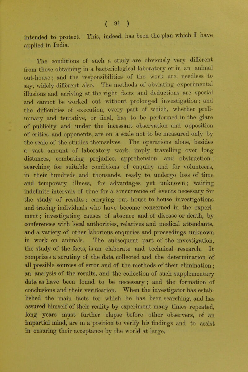 intended to protect. This, indeed, has been the plan which I have apphed in India. The conditions of such a study are obviously very different from those obtaining in a bacteriological laboratory or in an animal out-house ; and the responsibilities of the work are, needless to say, widely different also. The methods of obviating experimental illusions and arriving at the right facts and deductions are special and cannot be worked out without prolonged investigation; and the difficulties of execution, every part of which, whether preli- minary and tentative, or final, has to be performed in the glare of publicity and under the incessant observation and opposition of critics and opponents, are on a scale not to be measured only by the scale of the studies themselves. The operations alone, besides a vast amount of laboratory work, imply travelling over long distances, combating prejudice, apprehension and obstruction; searching for suitable conditions of enquiry and for volunteers, in their hundreds and thousands, ready to undergo loss of time and temporary illness, for advantages yet unknown; waiting- indefinite intervals of time for a concurrence of events necessary for the study of results ; carrying out house to house investigations and tracing individuals who have become concerned in the experi- ment ; investigating causes of absence and of disease or death, by conferences with local authorities, relatives and medical attendants, and a variety of other laborious enquiries and proceedings unknown in work on animals. The subsequent part of the investigation, the study of the facts, is an elaborate and technical research. It comprizes a scrutiny of the data collected and the determination of all possible sources of error and of the methods of their elimination ; an analysis of the results, and the collection of such sujDplementary data as have been found to be necessary; and the formation of conclusions and their verification. When the investigator has estab- lished the main facts for which he has been searching, and has assured himself of their reality by experiment many times repeated, long years must further elapse before other observers, of an impartial mind, are m a position to verify his findings and to assist in ensuring their acceptance by the world at large.