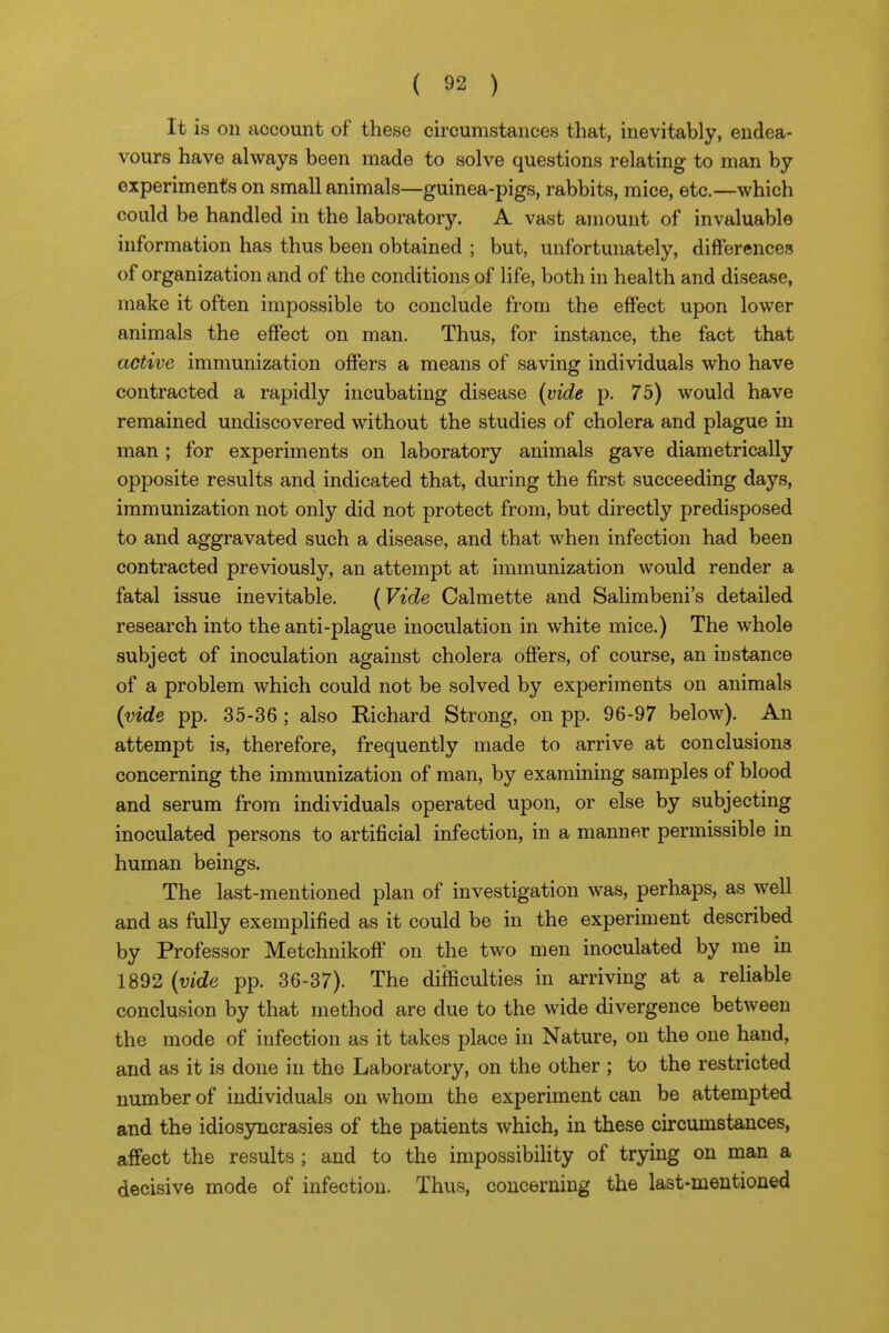 It is on account of these circumstances that, inevitably, endea- vours have always been made to solve questions relating to man by experiments on small animals—guinea-pigs, rabbits, mice, etc.—which could be handled in the laboratory. A vast amount of invaluable information has thus been obtained ; but, unfortunately, differences of organization and of the conditions of life, both in health and disease, make it often impossible to conclude from the effect upon lower animals the effect on man. Thus, for instance, the fact that active immunization offers a means of saving individuals who have contracted a rapidly incubating disease (vide p. 75) would have remained undiscovered without the studies of cholera and plague in man; for experiments on laboratory animals gave diametrically opposite results and indicated that, during the first succeeding days, immunization not only did not protect from, but directly predisposed to and aggravated such a disease, and that when infection had been contracted previously, an attempt at immunization would render a fatal issue inevitable. {Vide Calmette and Salimbeni's detailed research into the anti-plague inoculation in white mice.) The whole subject of inoculation against cholera offers, of course, an instance of a problem which could not be solved by experiments on animals (vide pp. 35-36 ; also Richard Strong, on pp. 96-97 below). An attempt is, therefore, frequently made to arrive at conclusions concerning the immunization of man, by examining samples of blood and serum from individuals operated upon, or else by subjecting inoculated persons to artificial infection, in a manner permissible in human beings. The last-mentioned plan of investigation was, perhaps, as well and as fully exemplified as it could be in the experiment described by Professor Metchnikoff on the two men inoculated by me in 1892 (vide pp. 36-37). The difficulties in arriving at a reliable conclusion by that method are due to the wide divergence between the mode of infection as it takes place in Nature, on the one hand, and as it is done in the Laboratory, on the other ; to the restricted number of individuals on whom the experiment can be attempted and the idiosyncrasies of the patients which, in these circumstances, affect the results; and to the impossibility of trying on man a decisive mode of infection. Thus, concerning the last-meutioned