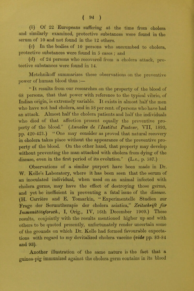 (h) Of 22 Europeans suffering at the time from cholera and similarly examined, protective substances were found in the serum of 10 and not found in the 12 others. (c) In the bodies of 10 persons who succumbed to cholera, protective substances were found in 5 cases ; and (d) of 24 persons who recovered from a cholera attack, pro- tective substances were found in 14. Metchnikoff summarizes these observations on the preventive power of human blood thus :—  It results from our researches on the property of the blood of 68 persons, that that power with reference to the typical vibrio, of Indian origin, is extremely variable. It exists in almost half the men who have not had cholera, and in 58 per cent, of persons who have had an attack. Almost half the cholera patients and half the individuals who died of that affection present equally the preventive pro- perty of the blood. {Annales de VInstitut Pasteur, VII, 1893, pp. 420-421.)  One may consider as proved that natui-al recovery in cholera takes place without the appearance of the preventive pro- perty of the blood. On the other hand, that property may develop without preventing the man attacked with cholera from dying of the disease, even in the first period of its evolution. (L.c, p. 587.) Observations of a similar purport have been made in Dr. W. Kolle's Laboratory, where it has been seen that the serum of an inoculated individual, when used on an animal infected with cholera germs, may have the effect of destroying those germs, and yet be inefficient in preventing a fatal issue of the disease. (H. Carriere and E, Tomarkin,  Experimentelle Studien zur Frage der Serumtherapie der cholera asiatica, Zeitschrift filr Immtmitdts/orsch., I, Orig., IV, 16th December 1909.) These results, conjointly with the results mentioned higher up and with others to be quoted presently, unfortunately render uncertein some of the grounds on which Dr. Kolle had formed favourable expecta- tions with regard to my devitalized cholera vaccine (vide pp. 83-84 and 93). Another illustration of the same nature is the fact that a guinea-pig immunized agaiast the cholera germ contains in its blood