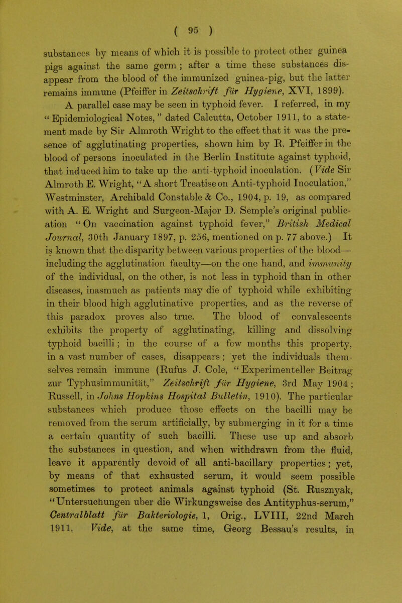 substances by means of which it is possible to protect other guinea pigs against the same germ ; after a time these substances dis- appear from the blood of the immunized guinea-pig, but the latter remains immune (Phiffer in ZeitsGhri/t fiir Hygiene, ^Yl, 1899). A parallel case may be seen in typhoid fever. I referred, in my Epidemiological Notes,  dated Calcutta, October 1911, to a state- ment made by Sir Almroth Wright to the effect that it was the pre- sence of agglutinating properties, shown him by R. Pfeiffer in the blood of persons inoculated in the Berlin Institute against typhoid, that induced him to take up the anti-typhoid inoculation. (Vide Sir Almroth E. Wright, A short Treatise on Anti-typhoid Inoculation, Westminster, Archibald Constable & Co., 1904, jd. 19, as compared with A. E. Wright and Surgeon-Major D. Semple's original public- ation  On vaccination against typhoid fever, British Medical Journal, 30th January 1897, p. 256, mentioned on p. 77 above.) It is known that the disparity between various properties of the blood— including the agglutination faculty—on the one hand, and immunity of the individual, on the other, is not less in typhoid than in other diseases, inasmuch as patients may die of typhoid while exhibiting in their blood high agglutinative properties, and as the reverse of this paradox proves also true. The blood of convalescents exhibits the property of agglutinating, killing and dissolving typhoid bacilli; in the course of a few months this property, in a vast number of cases, disappears; yet the individuals them- selves remain immune (Rufus J. Cole,  Experimenteller Beitrag zur Typhusimmunitat, Zeitschrift fiir Hygiene, 3rd May 1904 ; Russell, m Johns Hopkins Hospital Bulletin, 1910). The particular substances which produce those effects on the bacilli may be removed from the serum artificially, by submerging in it for a time a certain quantity of such bacilli. These use up and absorb the substances in question, and when withdrawn from the fluid, leave it apparently devoid of all anti-bacillary properties; yet, by means of that exhausted serum, it would seem possible sometimes to protect animals against typhoid (St. Rusznyak,  Untersuchungen uber die Wirkungsweise des Antityphus-serum, Centralhlatt fiir BaUeriologie, 1, Orig., LVIII, 22nd March 1911. Vide, at the same time, Georg Bessau's results, in