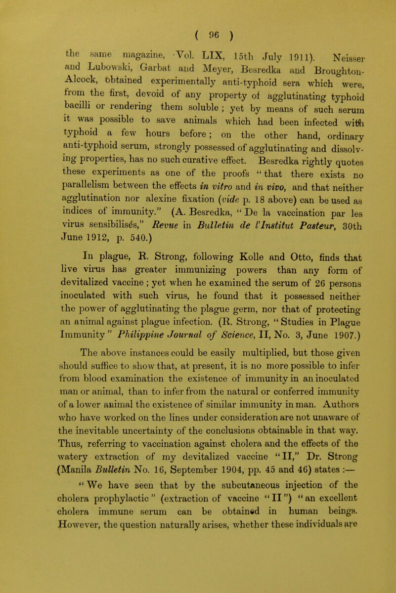 the same magazine, Vol. LIX, 15th July 1911). Neisser aud Lubowbki, Garbat aud Meyer, Besredka and Broughton- Alcock, bbtained experimentally anti-typhoid sera which were, from the first, devoid of any property of agglutinating typhoid bacilli or rendering them soluble ; yet by means of such serum it was possible to save animals which had been infected witfi typhoid a few hours before; on the other hand, ordinary anti-typhoid serum, strongly possessed of agglutinating and dissolv- ing properties, has no such curative effect. Besredka rightly quotes these experiments as one of the proofs that there exists no parallelism between the effects in vitro and in vivo, and that neither agglutination nor alexine fixation (vide p. 18 above) can be used as indices of immunity. (A. Besredka,  De la vaccination par les virus sensibilisds, Revue in Bulletin de I'Institut Paeteur, 30th June 1912, p. 540.) In plague, R. Strong, following Kolle and Otto, finds that live vims has greater immunizing powers than any form of devitalized vaccine ; yet when he examined the serum of 26 persons inoculated with such virus, he found that it possessed neither the power of agglutinating the plague germ, nor that of protecting an animal against plague infection. (R. Strong,  Studies in Plague Immunity Philippine Journal of Science, II, No. 3, June 1907.) The above instances could be easily multiplied, but those given should suffice to show that, at present, it is no more possible to infer from blood examination the existence of immunity in an inoculated man or animal, than to infer from the natural or conferred immunity of a lower animal the existence of similar immunity in man. Authors who have worked on the lines under consideration are not unaware of the inevitable uncertainty of the conclusions obtainable in that way. Thus, referring to vaccination against cholera and the effects of the watery extraction of my devitalized vaccine II, Dr. Strong (Manila Bulletin No. 16, September 1904, pp. 45 and 46) states :—  We have seen that by the subcutaneous injection of the cholera prophylactic  (extraction of vaccine  II)  an excellent cholera immune serum can be obtained in human beings. However, the (Question naturally arises, whether these individuals are