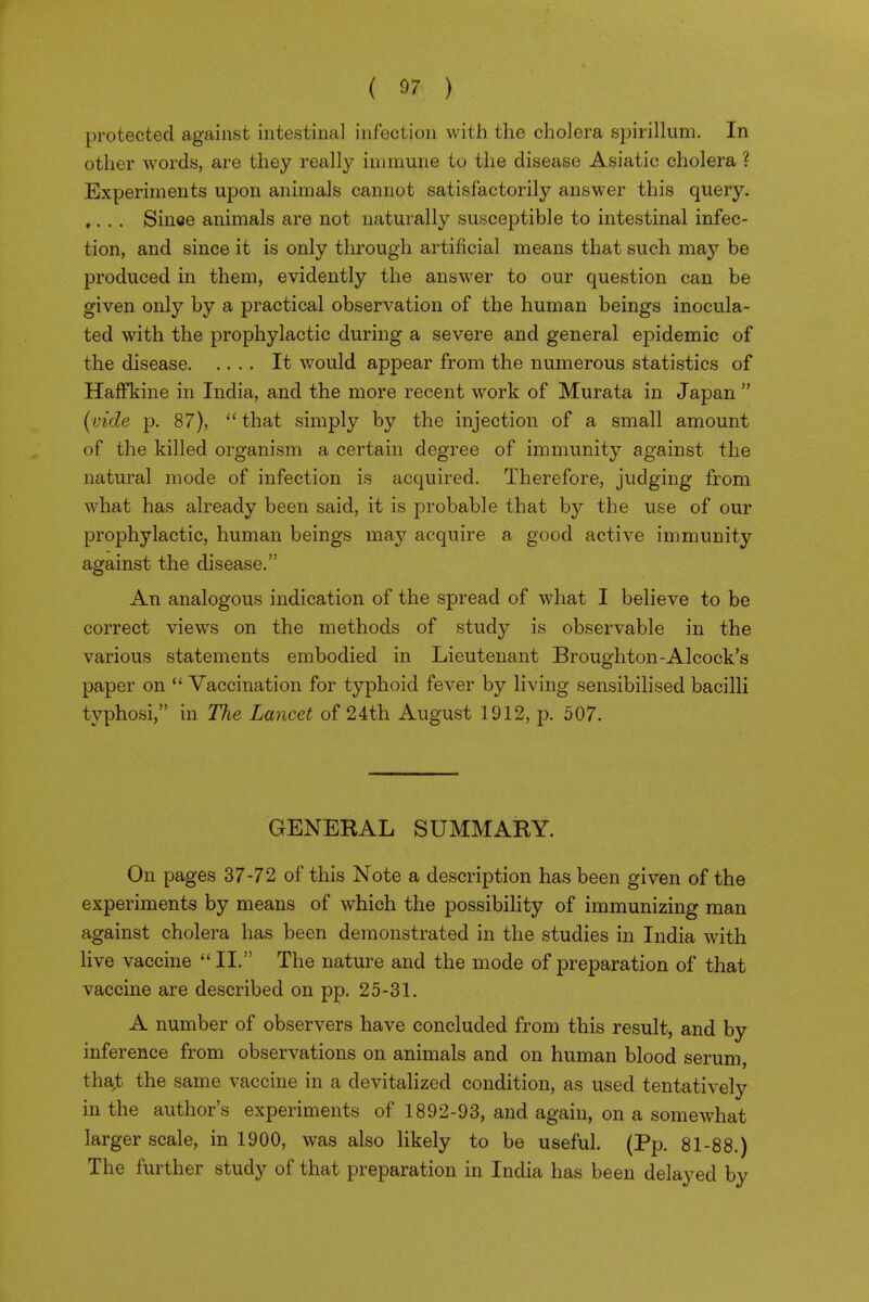 protected against intestinal infection with the cholera sijirillum. In other words, are they really immune to the disease Asiatic cholera ? Experiments upon animals cannot satisfactorily answer this query. ,. . . Sinee animals are not naturally susceptible to intestinal infec- tion, and since it is only through artificial means that such may be produced in them, evidently the answer to our question can be given only by a practical observation of the human beings inocula- ted with the prophylactic during a severe and general epidemic of the disease It would appear from the numerous statistics of HafFkine in India, and the more recent work of Murata in Japan  {vide p. 87),  that simply by the injection of a small amount of the killed organism a certain degree of immunity against the natural mode of infection is acquired. Therefore, judging from what has already been said, it is probable that by the use of our prophylactic, human beings may acquire a good active immunity against the disease. An analogous indication of the spread of what I believe to be correct views on the methods of study is observable in the various statements embodied in Lieutenant Broughton-Alcock's paper on  Vaccination for typhoid fever by living sensibilised bacilli typhosi, in The Lancet of 24th August 1912, p. 507. GENERAL SUMMARY. On pages 37-72 of this Note a description has been given of the experiments by means of which the possibility of immunizing man against cholera has been demonstrated in the studies in India with live vaccine  II. The nature and the mode of preparation of that vaccine are described on pp. 25-31. A number of observers have concluded from this result, and by inference from observations on animals and on human blood serum, thajt the same vaccine in a devitalized condition, as used tentatively in the author's experiments of 1892-93, and again, on a somewhat larger scale, in 1900, was also likely to be useful. (Pp. 81-88.) The further study of that preparation in India has been delayed by