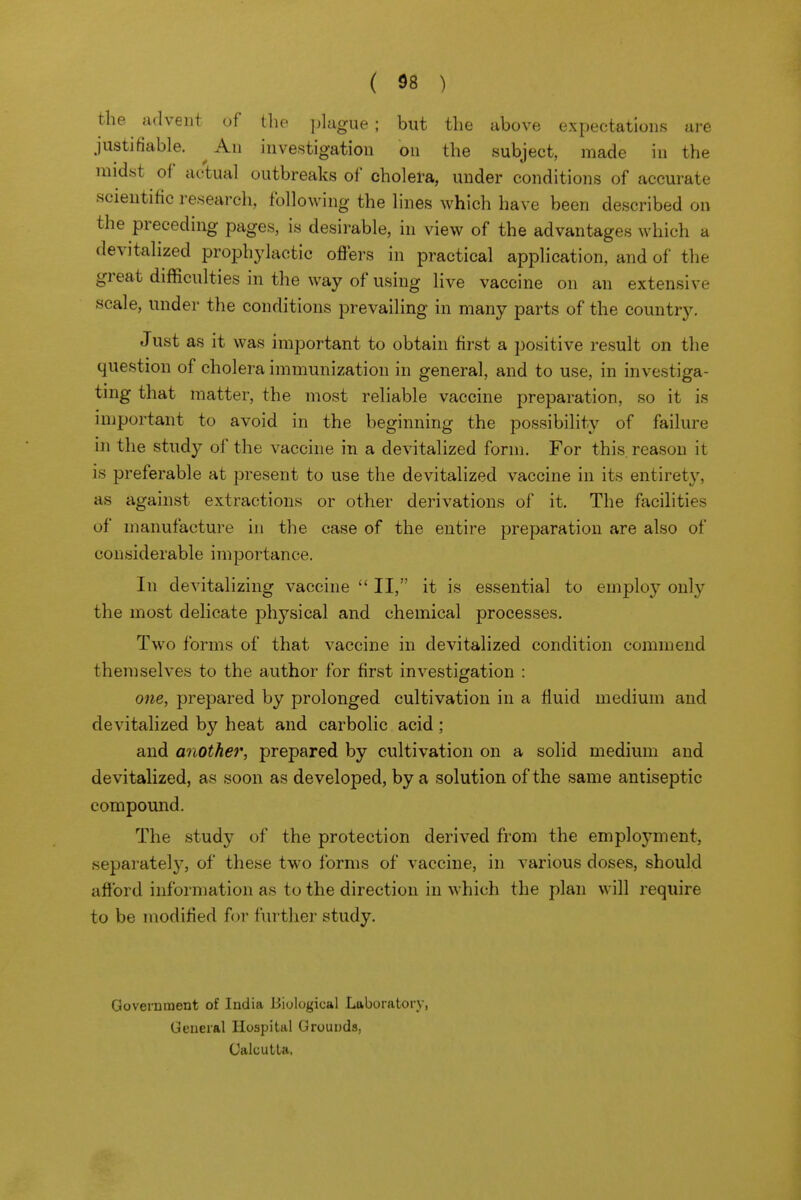 the advent of the plague ; but the above expectations are justifiable. ^ An investigation on the subject, made in the midst of actual outbreaks of cholera, under conditions of accurate scientific research, following the lines which have been described on the preceding pages, is desirable, in view of the advantages which a devitalized prophylactic offers in practical application, and of the great difficulties in the way of using live vaccine on an extensive scale, under the conditions prevailing in many parts of the country. Just as it was important to obtain first a positive result on the question of cholera immunization in general, and to use, in investiga- ting that matter, the most reliable vaccine preparation, so it is important to avoid in the beginning the possibility of failure in the study of the vaccine in a devitalized form. For this reason it is preferable at present to use the devitalized vaccine in its entirety, as against extractions or other derivations of it. The facihties of manufacture in the case of the entire preparation are also of considerable importance. In devitalizing vaccine  II, it is essential to employ only the most dehcate physical and chemical processes. Two forms of that vaccine in devitalized condition commend themselves to the author for first investigation : one, prepared by prolonged cultivation in a fluid medium and devitalized by heat and carbolic acid; and another, prepared by cultivation on a solid medium and devitalized, as soon as developed, by a solution of the same antiseptic compomid. The study of the protection derived from the employment, separatel}', of these two forms of vaccine, in various doses, should afford information as to the direction in which the plan will require to be modified for further study. Government of India Biological Laboratory, General Hospital Grounds, CalculLa. 1