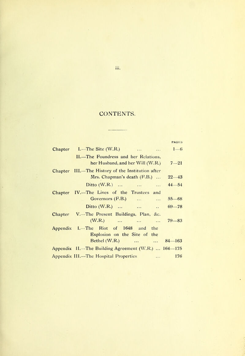 CONTENTS. Chapter I. II.- Chapter III.- Chapter IV.—' Chapter V.- Appendix I.- Appendix II. Appendix III. PAGES -The Site (W.R.) ... ... 1—6 -The Foundress and her Relations, her Husband, and her Will (W.R.) 7—21 -The History of the Institution after Mrs. Chapman's death (P.B.) ... 22—43 Ditto (W.R.) ... ... ... 44—54 The Lives of the Trustees and Governors (F.B.) ... ... 55—68 Ditto (W.R.) ... ... .. 69—78 The Present Buildings, Plan, &c. (W.R.) ... ... ... 79—83 The Riot of 1648 and the Explosion on the Site of the Bethel (W.R.) ... ... 84—163 The Building Agreement (W.R.) ... 164—175 The Hospital Properties ... 176