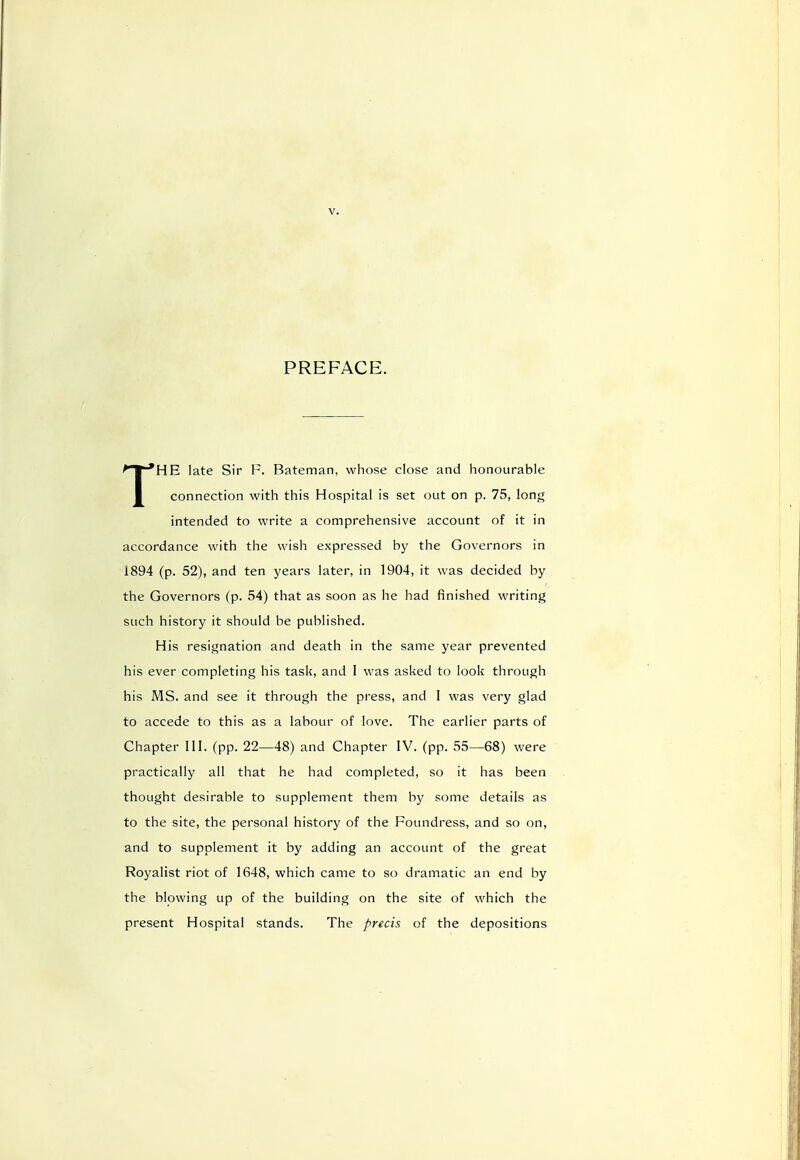 PREFACE. THE late Sir F. Bateman, whose close and honourable connection with this Hospital is set out on p. 75, long intended to write a comprehensive account of it in accordance with the wish expressed by the Governors in 1894 (p. 52), and ten years later, in 1904, it was decided by the Governors (p. 54) that as soon as he had finished writing such history it should be published. His resignation and death in the same year prevented his ever completing his task, and I was asked to look through his MS. and see it through the press, and 1 was very glad to accede to this as a labour of love. The earlier parts of Chapter III. (pp. 22—48) and Chapter IV. (pp. 55—68) were practically all that he had completed, so it has been thought desirable to supplement them by some details as to the site, the personal history of the Foundress, and so on, and to supplement it by adding an account of the great Royalist riot of 1648, which came to so dramatic an end by the blowing up of the building on the site of which the present Hospital stands. The precis of the depositions