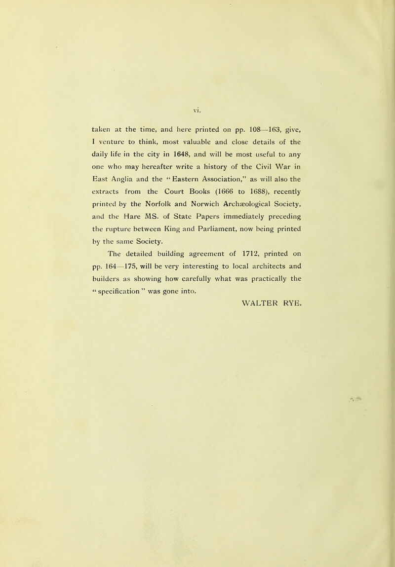 taken at the time, and here printed on pp. 108—163, give, I venture to think, most valuable and close details of the daily life in the city in 1648, and will be most useful to any one who may hereafter write a history of the Civil War in East Anglia and the  Eastern Association, as will also the extracts from the Court Books (1666 to 1688), recently printed by the Norfolk and Norwich Archaeological Society, and the Hare MS. of State Papers immediately preceding the rupture between King and Parliament, now being printed by the same Society. The detailed building agreement of 1712, printed on pp. 164—175, will be very interesting to local architects and builders as showing how carefully what was practically the  specification  was gone into. WALTER RYE.