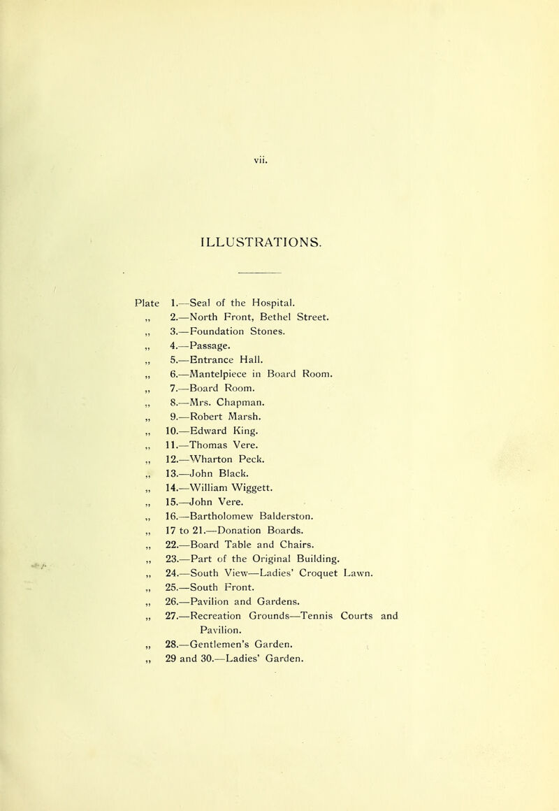 ILLUSTRATIONS. Plate 1.—Seal of the Hospital. 2.—North Front, Bethel Street. ,, 3.— Foundation Stones. ,, 4.—Passage. ,, 5.—Entrance Hall. „ 6.—Mantelpiece in Board Room. ,, 7.—Board Room. „ 8.—Mrs. Chapman. „ 9.—Robert Marsh. ,, 10.—Edward King. ,, 11.—Thomas Vere. 12.—Wharton Peck. * 13.—John Black. 14.—William Wiggett. ,, 15.—John Vere. ,, 16.—Bartholomew Balderston. „ 17 to 21.—Donation Boards. ,, 22.—Board Table and Chairs. „ 23.—Part of the Original Building. ,, 24.—South View—Ladies' Croquet Lawn. ,, 25.—South Front. „ 26.—Pavilion and Gardens. „ 27.—Recreation Grounds—Tennis Courts and Pavilion. „ 28.—Gentlemen's Garden. „ 29 and 30.—Ladies' Garden.