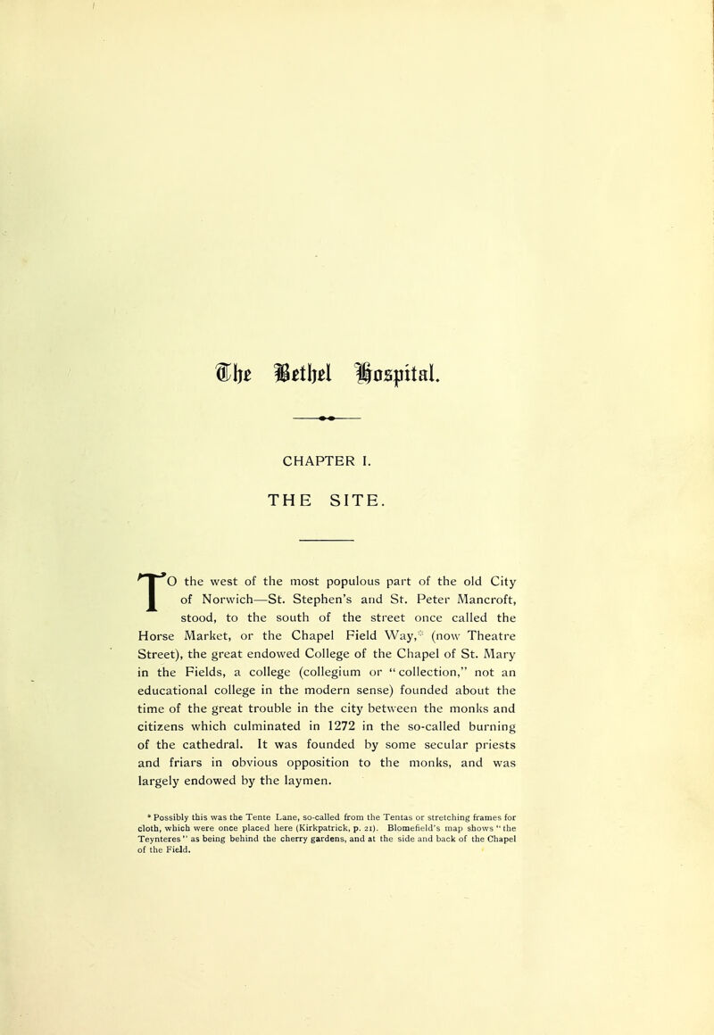 {£fc Setbel Hospital. CHAPTER I. THE SITE. TO the west of the most populous part of the old City of Norwich—St. Stephen's and St. Peter Mancroft, stood, to the south of the street once called the Horse Market, or the Chapel Field Way,* (now Theatre Street), the great endowed College of the Chapel of St. Mary in the Fields, a college (collegium or  collection, not an educational college in the modern sense) founded about the time of the great trouble in the city between the monks and citizens which culminated in 1272 in the so-called burning of the cathedral. It was founded by some secular priests and friars in obvious opposition to the monks, and was largely endowed by the laymen. * Possibly this was the Tente Lane, so-called from the Tentas or stretching frames for cloth, which were once placed here (Kirkpatrick, p. 21). Blomefield's map shows the Teynteres as being behind the cherry gardens, and at the side and back of the Chapel of the Field.