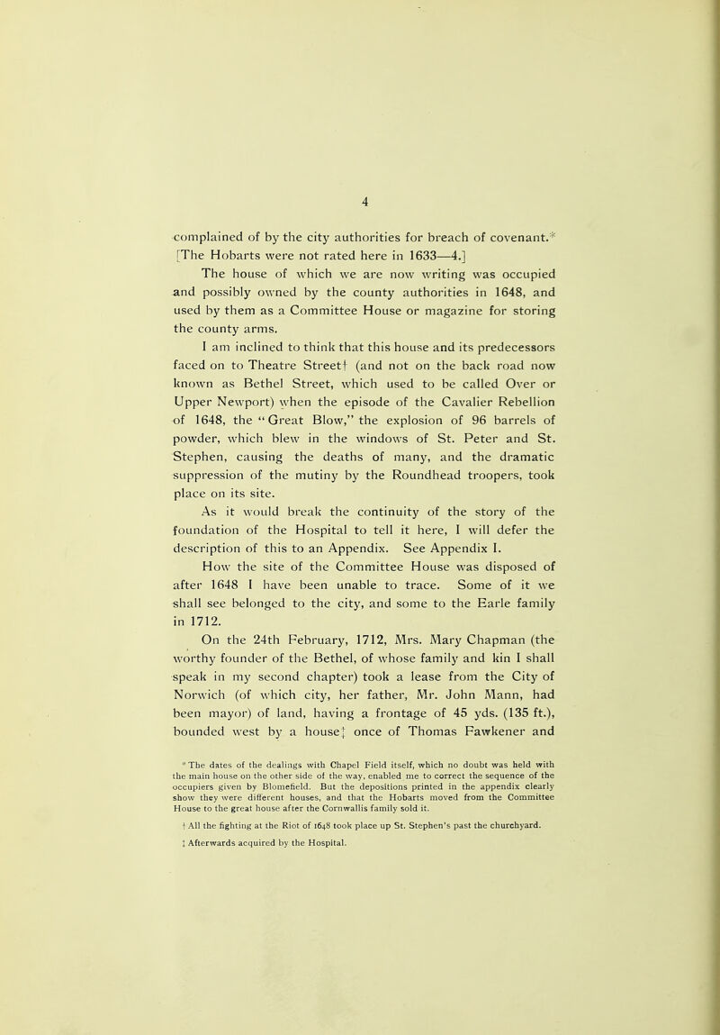 complained of by the city authorities for breach of covenant.* [The Hobarts were not rated here in 1633—4.] The house of which we are now writing was occupied and possibly owned by the county authorities in 1648, and used by them as a Committee House or magazine for storing the county arms. I am inclined to think that this house and its predecessors faced on to Theatre Street! (and not on the back road now known as Bethel Street, which used to be called Over or Upper Newport) when the episode of the Cavalier Rebellion of 1648, the Great Blow, the explosion of 96 barrels of powder, which blew in the windows of St. Peter and St. Stephen, causing the deaths of many, and the dramatic suppression of the mutiny by the Roundhead troopers, took place on its site. As it would break the continuity of the story of the foundation of the Hospital to tell it here, I will defer the description of this to an Appendix. See Appendix I. How the site of the Committee House was disposed of after 1648 I have been unable to trace. Some of it we shall see belonged to the city, and some to the Earle family in 1712. On the 24th February, 1712, Mrs. Mary Chapman (the worthy founder of the Bethel, of whose family and kin I shall speak in my second chapter) took a lease from the City of Norwich (of which city, her father, Mr. John Mann, had been mayor) of land, having a frontage of 45 yds. (135 ft.), bounded west by a house]: once of Thomas Fawkener and The dates of the dealings with Chapel Field itself, which no doubt was held with the main house on the other side of the way, enabled me to correct the sequence of the occupiers given by Blomefield. But the depositions printed in the appendix clearly show they were different houses, and that the Hobarts moved from the Committee House to the great house after the Cornwallis family sold it. + All the fighting at the Riot of 1648 took place up St. Stephen's past the churchyard. t Afterwards acquired by the Hospital.