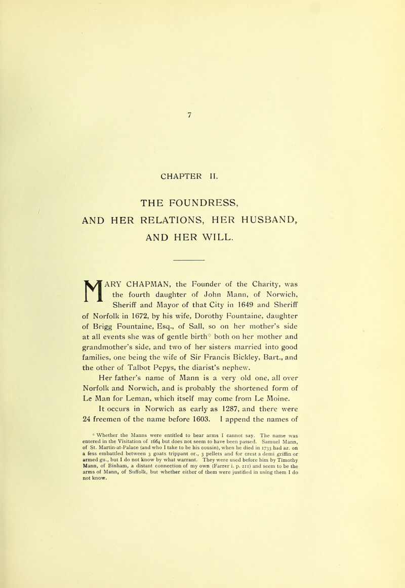 CHAPTER II. THE FOUNDRESS, AND HER RELATIONS, HER HUSBAND, AND HER WILL. MARY CHAPMAN, the Founder of the Charity, was the fourth daughter of John Mann, of Norwich, Sheriff and Mayor of that City in 1649 and Sheriff of Norfolk in 1672, by his wife, Dorothy Fountaine, daughter of Brigg Fountaine, Esq., of Sail, so on her mother's side at all events she was of gentle birth* both on her mother and grandmother's side, and two of her sisters married into good families, one being the wife of Sir Francis Bickley, Bart., and the other of Talbot Pepys, the diarist's nephew. Her father's name of Mann is a very old one, all over Norfolk and Norwich, and is probably the shortened form of Le Man for Leman, which itself may come from Le Moine. It occurs in Norwich as early as 1287, and there were 24 freemen of the name before 1603. I append the names of * Whether the Manns were entitled to bear arms I cannot say. The name was entered in the Visitation of 1664 but does not seem to have been passed. Samuel Mann, of St. Martin-at-Palace (and who I take to be his cousin), when he died in 1733 had az. on a fess embattled between 3 goats trippant or., 3 pellets and for crest a demi griffin or armed gu., but I do not know by what warrant. They were used before him by Timothy Mann, of Binham, a distant connection of my own (Farrer i. p. 211) and seem to be the arms of Mann, of Suffolk, but whether either of them were justified in using them I do not know.