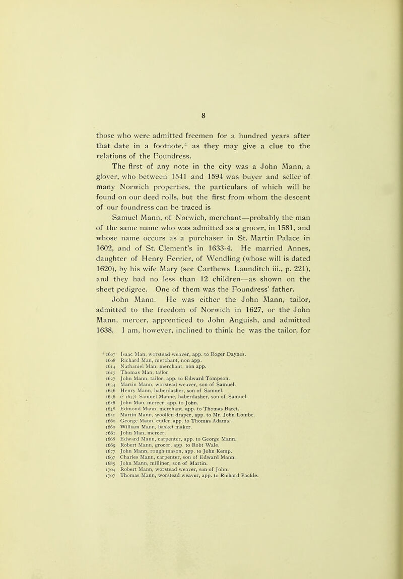 those who were admitted freemen for a hundred years after that date in a footnote,'1 as they may give a clue to the relations of the Foundress. The first of any note in the city was a John Mann, a glover, who between 1541 and 1594 was buyer and seller of many Norwich properties, the particulars of which will be found on our deed rolls, but the first from whom the descent of our foundress can be traced is Samuel Mann, of Norwich, merchant—probably the man of the same name who was admitted as a grocer, in 1581, and whose name occurs as a purchaser in St. Martin Palace in 1602, and of St. Clement's in 1633-4. He married Annes, daughter of Henry Ferrier, of Wendling (whose will is dated 1620), by his wife Mary (see Carthews Launditch iii., p. 221), and they had no less than 12 children—as shown on the sheet pedigree. One of them was the Foundress' father. John Mann. He was either the John Mann, tailor, admitted to the freedom of Norwich in 1627, or the John Mann, mercer, apprenticed to John Anguish, and admitted 1638. I am, however, inclined to think he was the tailor, for * 1607 Isaac Man, worstead weaver, app. to Roger Daynes. 1608 Richard Man, merchant, non app. 1614 Nathaniel Man, merchant, non app. 1617 Thomas Man, tailor, 1627 John Mann, tailor, app. to Edward Tompson. 1634 Martin Mann, worstead weaver, son of Samuel. 1636 Henry Mann, haberdasher, son of Samuel. 1636 (? 1637) Samuel Manne, haberdasher, son of Samuel. 1638 John Man, mercer, app. to John. 1648 Edmond Mann, merchant, app. to Thomas Baret. 1651 Martin Mann, woollen draper, app. to Mr. John Lonibe. 1660 George Mann, cutler, app. to Thomas Adams. 1660 William Mann, basket maker. j66r John Man, mercer. 1668 Edward Mann, carpenter, app. to George Mann. 1669 Robert Mann, grocer, app. to Robt Wale. 1677 John Mann, rough mason, app. to John Kemp. 1697 Charles Mann, carpenter, son of Edward Mann. 1685 John Mann, milliner, son of Martin. 1704 Robert Mann, worstead weaver, son of John. r7o7 Thomas Mann, worstead weaver, app. to Richard Packle.