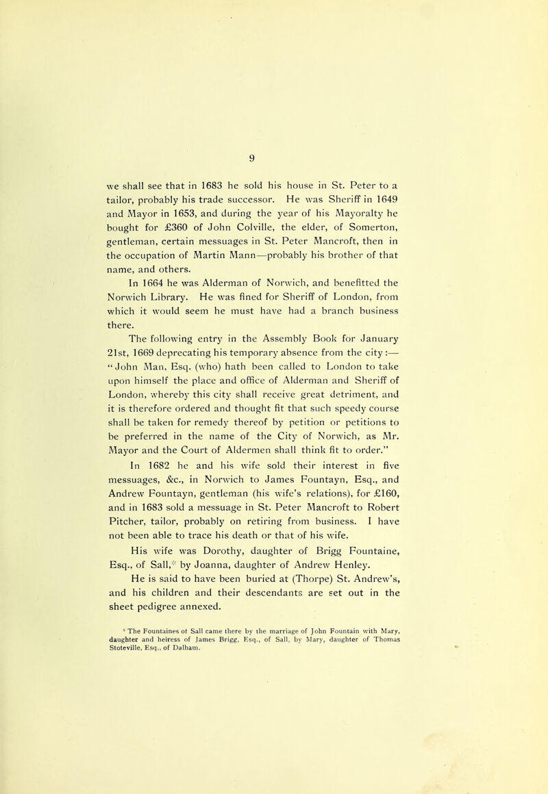 we shall see that in 1683 he sold his house in St. Peter to a tailor, probably his trade successor. He was Sheriff in 1649 and Mayor in 1653, and during the year of his Mayoralty he bought for £360 of John Colville, the elder, of Somerton, gentleman, certain messuages in St. Peter Mancroft, then in the occupation of Martin Mann—probably his brother of that name, and others. In 1664 he was Alderman of Norwich, and benefitted the Norwich Library. He was fined for Sheriff of London, from which it would seem he must have had a branch business there. The following entry in the Assembly Book for January 21st, 1669 deprecating his temporary absence from the city :— John Man, Esq. (who) hath been called to London to take upon himself the place and office of Alderman and Sheriff of London, whereby this city shall receive great detriment, and it is therefore ordered and thought fit that such speedy course shall be taken for remedy thereof by petition or petitions to be preferred in the name of the City of Norwich, as Mr. Mayor and the Court of Aldermen shall think fit to order. In 1682 he and his wife sold their interest in five messuages, &c, in Norwich to James Fountayn, Esq., and Andrew Fountayn, gentleman (his wife's relations), for £160, and in 1683 sold a messuage in St. Peter Mancroft to Robert Pitcher, tailor, probably on retiring from business. I have not been able to trace his death or that of his wife. His wife was Dorothy, daughter of Brigg Fountaine, Esq., of Sail,* by Joanna, daughter of Andrew Henley. He is said to have been buried at (Thorpe) St. Andrew's, and his children and their descendants are set out in the sheet pedigree annexed. *The Fountaines ot Sail came there by the marriage of John Fountain with Mary, daughter and heiress of James Brigg, Esq., of Sail, by Mary, daughter of Thomas Stoteville, Esq., of Dalham.
