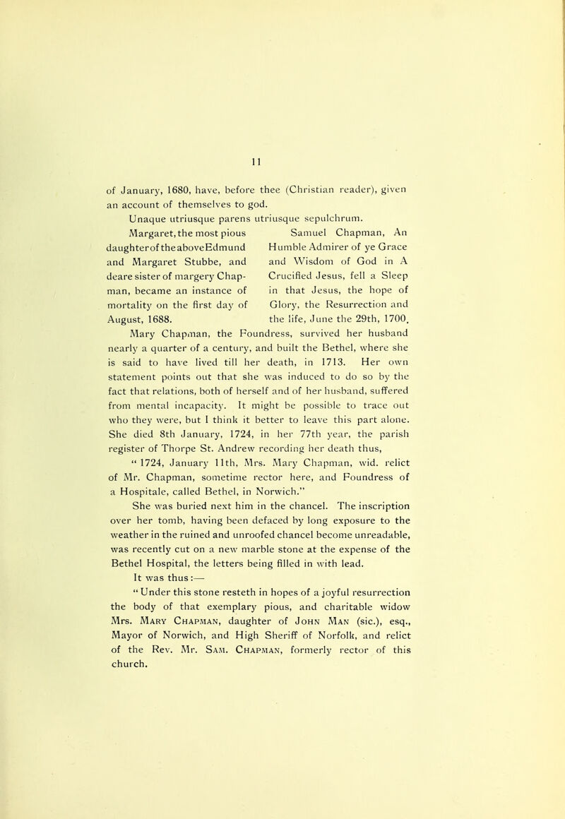 of January, 1680, have, before thee (Christian reader), given an account of themselves to god. Unaque utriusque parens utriusque sepulchrum. Margaret, the most pious Samuel Chapman, An daughterof theaboveEdmund Humble Admirer of ye Grace and Margaret Stubbe, and and Wisdom of God in A deare sister of margery Chap- Crucified Jesus, fell a Sleep man, became an instance of in that Jesus, the hope of mortality on the first day of Glory, the Resurrection and August, 1688. the life, June the 29th, 1700. Mary Chapman, the Foundress, survived her husband nearly a quarter of a century, and built the Bethel, where she is said to have lived till her death, in 1713. Her own statement points out that she was induced to do so by the fact that relations, both of herself and of her husband, suffered from mental incapacity. It might be possible to trace out who they were, but I think it better to leave this part alone. She died 8th January, 1724, in her 77th year, the parish register of Thorpe St. Andrew recording her death thus,  1724, January 11th, Mrs. Mary Chapman, wid. relict of Mr. Chapman, sometime rector here, and Foundress of a Hospitale, called Bethel, in Norwich. She was buried next him in the chancel. The inscription over her tomb, having been defaced by long exposure to the weather in the ruined and unroofed chancel become unreadable, was recently cut on a new marble stone at the expense of the Bethel Hospital, the letters being filled in with lead. It was thus :—  Under this stone resteth in hopes of a joyful resurrection the body of that exemplary pious, and charitable widow Mrs. Mary Chapman, daughter of John Man (sic), esq., Mayor of Norwich, and High Sheriff of Norfolk, and relict of the Rev. Mr. Sam. Chapman, formerly rector of this church.