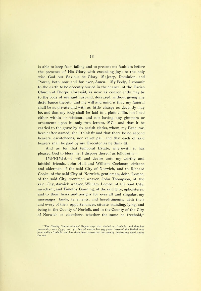is able to keep from falling and to present me faultless before the presence of His Glory with exceeding joy ; to the only wise God our Saviour be Glory, Majesty, Dominion, and Power, both now and for ever, Amen. My Body, I commit to the earth to be decently buried in the chancel of the Parish Church of Thorpe aforesaid, as near as conveniently may be to the body of my said husband, deceased, without giving any disturbance thereto, and my will and mind is that my funeral shall be as private and with as little charge as decently may be, and that my body shall be laid in a plain coffin, not lined either within or without, and not having any gimmers or ornaments upon it, only two letters, MC., and that it be carried to the grave by six parish clerks, whom my Executor, hereinafter named, shall think fit and that there be no second bearers, escutcheons, nor velvet pall, and that each of said bearers shall be paid by my Executor as he think fit. And as for that temporal Estate, wherewith it has pleased God to bless me, I dispose thereof as followeth :— IMPRIMIS.—I will and devise unto my worthy and faithful friends, John Hall and William Cockman, citizens and aldermen of the said City of Norwich, and to Richard Cooke, of the said City of Norwich, gentleman, John Lombe, of the said City, worstead weaver, John Thompson, of the said City, darnick weaver, William Lombe, of the said City, merchant, and Timothy Ganning, of the said City, upholsterer, and to their heirs and assigns for ever all and singular, my messuages, lands, tenements, and hereditiments, with their and every of their appurtenances, situate standing, lying, and being in the County of Norfolk, and in the County of the City of Norwich or elsewhere, whether the same be freehold, * The Charity Commissioners' Report says that she left no freehold, and that her personality was £3,513 us. 4d., but of course her 999 years' lease of the Bethel was practically a freehold, and has since been converted into one by declaratory deed under the Act.