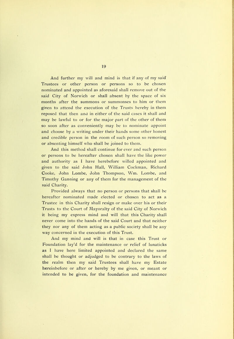 And further my will and mind is that if any of my said' Trustees or other person or persons so to be chosen nominated and appointed as aforesaid shall remove out of the said City of Norwich or shall absent by the space of six months after the summons or summonses to him or them given to attend the execution of the Trusts hereby in them reposed that then and in either of the said cases it shall and may be lawful to or for the major part of the other of them so soon after as conveniently may be to nominate appoint and choose by a writing under their hands some other honest and credible person in the room of such person so removing or absenting himself who shall be joined to them. And this method shall continue for ever and such person or persons to be hereafter chosen shall have the like power and authority as I have herebefore willed appointed and given to the said John Hall, William Cockman, Richard Cooke, John Lombe, John Thompson, Wm. Lombe, and Timothy Canning or any of them for the management of the said Charity. Provided always that no person or persons that shall be hereafter nominated made elected or chosen to act as a Trustee in this Charity shall resign or make over his or their Trusts to the Court of Mayoralty of the said City of Norwich it being my express mind and will that this Charity shall never come into the hands of the said Court and that neither they nor any of them acting as a public society shall be any way concerned in the execution of this Trust. And my mind and will is that in case this Trust or Foundation lay'd for the maintenance or relief of lunaticks as I have here limited appointed and declared the same shall be thought or adjudged to be contrary to the laws of the realm then my said Trustees shall have my Estate hereinbefore or after or hereby by me given, or meant or intended to be given, for the foundation and maintenance