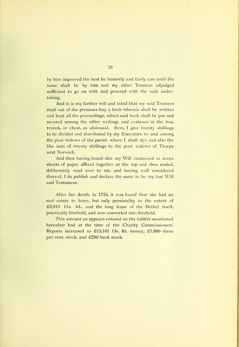 by him improved the best he honestly and fairly can until the same shall be by him and my other Trustees adjudged sufficient to go on with and proceed with the said under- taking. And it is my further will and mind that my said Trustees shall out of the premises buy a book wherein shall be written and kept all the proceedings, which said book shall be put and secured among the other writings and evidence in the box, trunck, or chest, as aforesaid. Item, I give twenty shillings to be divided and distributed by my Executors to and among the poor widows of the parish where I shall dye and also the like sum of twenty shillings to the poor widows of Thorpe next Norwich. And then having heard this my Will contained in seven sheets of paper affixed together at the top and then sealed, deliberately read over to me, and having well considered thereof, I do publish and declare the same to be my last Will and Testament. After her death, in 1724, it was found that she had no real estate to leave, but only personality to the extent of £3,513 lis. 4d., and the long lease of the Bethel itself, practically freehold, and now converted into freehold. This amount as appears entered on the tablets mentioned hereafter had at the time of the Charity Commissioners' Reports increased to £13,101 13s. 8d. money, £1,800 three per cent, stock, and £250 bank stock.