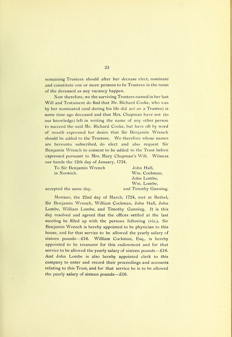 remaining Trustees should after her decease elect, nominate and constitute one or more persons to be Trustees in the room of the deceased as any vacancy happen. Now therefore, we the surviving Trustees named in her last Will and Testament do find that Mr. Richard Cooke, who was by her nominated (and during his life did act as a Trustee) is some time ago deceased and that Mrs. Chapman have not (to our knowledge) left in writing the name of any other person to succeed the said Mr. Richard Cooke, but have oft by word of mouth expressed her desire that Sir Benjamin Wrench should be added to the Trustees. We therefore whose names are hereunto subscribed, do elect and also request Sir Benjamin Wrench to consent to be added to the Trust before expressed pursuant to Mrs. Mary Chapman's Will. Witness our hands the 12th day of January, 1724. To Sir Benjamin Wrench John Hall, in Norwich. Wm. Cockman, John Lombe, Wm. Lombe, accepted the same day. and Timothy Ganning. Monday, the 22nd day of March, 1724, met at Bethel, Sir Benjamin Wrench, William Cockman, John Hall, John Lombe, William Lombe, and Timothy Ganning. It is this day resolved and agreed that the offices settled at the last meeting be filled up with the persons following (viz.), Sir Benjamin Wrench is hereby appointed to be physician to this house, and for that service to be allowed the yearly salary of sixteen pounds—£16. William Cockman, Esq., is hereby appointed to be treasurer for this endowment and for that service to be allowed the yearly salary of sixteen pounds—£16. And John Lombe is also hereby appointed clerk to this company to enter and record their proceedings and accounts relating to this Trust, and for that service he is to be allowed the yearly salary of sixteen pounds—£16.
