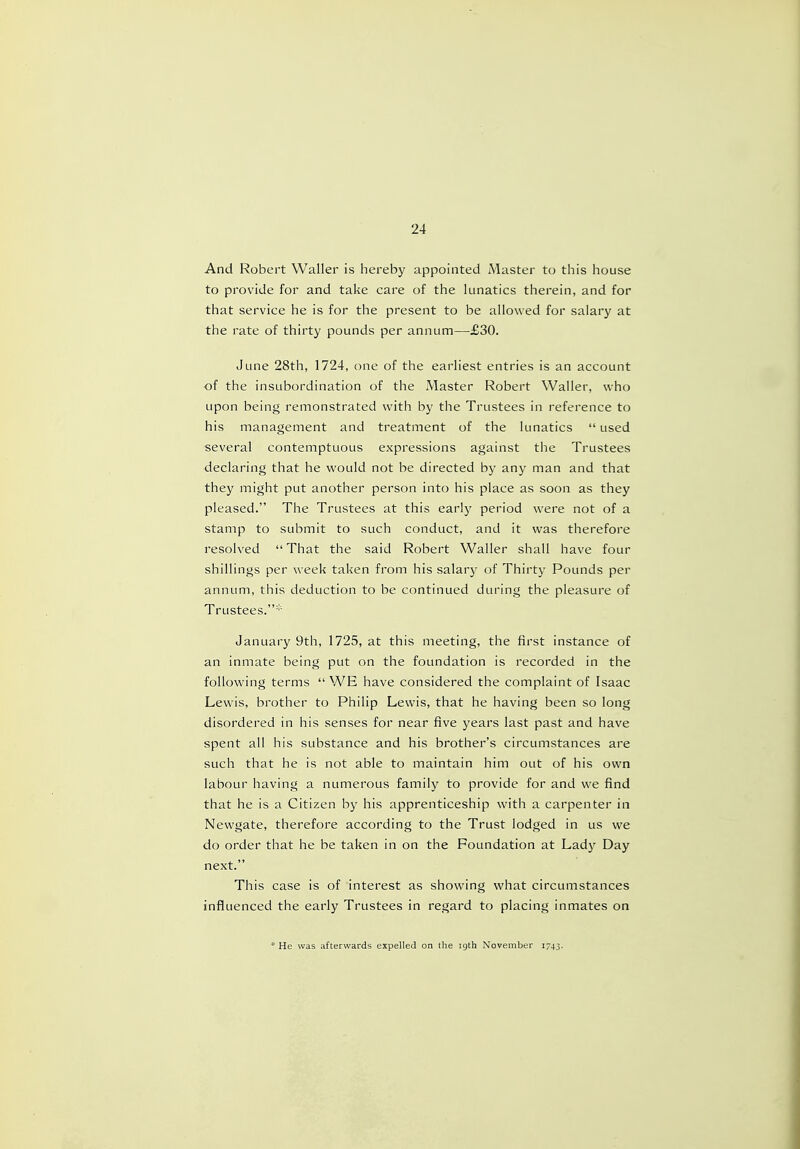 And Robert Waller is hereby appointed Master to this house to provide for and take care of the lunatics therein, and for that service he is for the present to be allowed for salary at the rate of thirty pounds per annum—£30. June 28th, 1724, one of the earliest entries is an account of the insubordination of the Master Robert Waller, who upon being remonstrated with by the Trustees in reference to his management and treatment of the lunatics  used several contemptuous expressions against the Trustees declaring that he would not be directed by any man and that they might put another person into his place as soon as they pleased. The Trustees at this early period were not of a stamp to submit to such conduct, and it was therefore resolved That the said Robert Waller shall have four shillings per week taken from his salary of Thirty Pounds per annum, this deduction to be continued during the pleasure of Trustees.* January 9th, 1725, at this meeting, the first instance of an inmate being put on the foundation is recorded in the following terms  WE have considered the complaint of Isaac Lewis, brother to Philip Lewis, that he having been so long disordered in his senses for near five years last past and have spent all his substance and his brother's circumstances are such that he is not able to maintain him out of his own labour having a numerous family to provide for and we find that he is a Citizen by his apprenticeship with a carpenter in Newgate, therefore according to the Trust lodged in us we do order that he be taken in on the Foundation at Lady Day next. This case is of interest as showing what circumstances influenced the early Trustees in regard to placing inmates on * He was afterwards expelled on the igth November 1743.