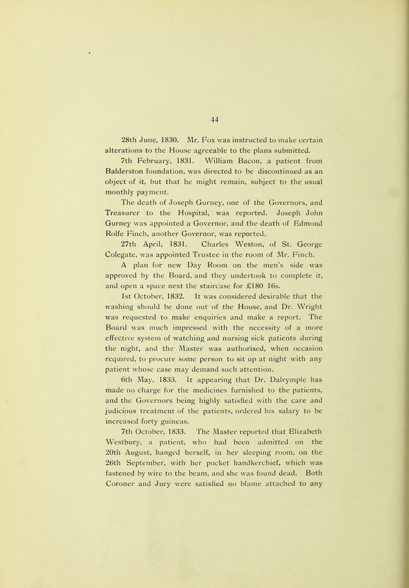 28th June, 1830. Mr. Fox was instructed to make certain alterations to the House agreeable to the plans submitted. 7th February, 1831. William Bacon, a patient from Balderston foundation, was directed to be discontinued as an object of it, but that he might remain, subject to the usual monthly payment. The death of Joseph Gurney, one of the Governors, and Treasurer to the Hospital, was reported. Joseph John Gurney was appointed a Governor, and the death of Edmond Rolfe Finch, another Governor, was reported. 27th April, 1831. Charles Weston, of St. George Colegate, was appointed Trustee in the room of Mr. Finch. A plan for new Day Room on the men's side was approved by the Board, and they undertook to complete it, and open a space next the staircase for £180 16s. 1st October, 1832. It was considered desirable that the washing should be done out of the House, and Dr. Wright was requested to make enquiries and make a report. The Board was much impressed with the necessity of a more effective system of watching and nursing sick patients during the night, and the Master was authorised, when occasion required, to procure some person to sit up at night with any patient whose case may demand such attention. 6th May, 1833. It appearing that Dr. Dalrymple has made no charge for the medicines furnished to the patients, and the Governors being highly satisfied with the care and judicious treatment of the patients, ordered his salary to be increased forty guineas. 7th October, 1833. The Master reported that Elizabeth Westbury, a patient, who had been admitted on the 20th August, hanged herself, in her sleeping room, on the 26th September, with her pocket handkerchief, which was fastened by wire to the beam, and she was found dead. Both Coroner and Jury were satisfied no blame attached to any