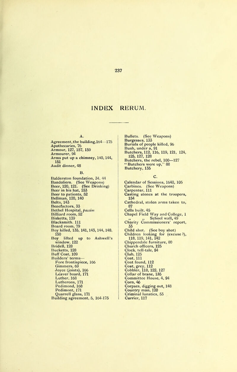 INDEX RERUM. A. Agreement, the building,164—175 Apothecaries, 76 Armour, 127, 157, 159 Armourer, 94 Arms put up a chimney, 140,144, 151 Audit dinner, 48 B. Balderston foundation, 34, 44 Bandoliers. (See Weapons) Beer, 120, 121. (See Drinking) Beer in his hat, 153 Beer to patients, 52 Bellman, 120, 140 Belts, 143 Benefactors, 33 Bethel Hospital, passim Billiard room, 52 Bisketts, 139 Blacksmith, 111 Board room, 79 Boy killed, 135, 141,143,144,148, 150 Boy lifted up to Ashwell's window, 122 Bridell, 128 Bucketts, 128 Buff Coat, 109 Builders' terms— Fore frontispiece, 166 Gimmers, 69 Joyce (joists), 166 Leaver board, 171 Luther, 168 Lutherons, 171 Pedimond, 168 Pedimont, 171 Quarrell glass, 171 Building agreement, 5, 164-175 Bullets. (See Weapons) Burgesses, 133 Burials of people killed, 96 Bush, under a, 91 Butchers, 112, 116, 119, 121, 124, 125, 127, 128 Butchers, the rebel, 100—127  Butchers were up, 88 Butchery, 135 C. Calendar of Sessions, 1648, 105 Carbines. (See Weapons) Carpenter, 111 Casting stones at the troopers, 154 Cathedral, stolen arms taken to, 87 Cells built, 45 Chapel Field Way and College, 1 „ School wall, 49 Charity Commissioners' report, 33 Child shot. (See boy shot) Children looking for (excuse ?), 118, 119, 141, 142 Chippendale furniture, 80 Church officers, 125 Clock, tell-tale, 54 Club, 125 Coat, 111 Coat found, 112 Coat, grey, 112 Cobbler, 118, 122, 127 Collar of brane, 135 Committee House, 4, 94 Corn, 46 Corpses, digging out, 148 Country man, 120 Criminal lunatics, 53 Currier, 117