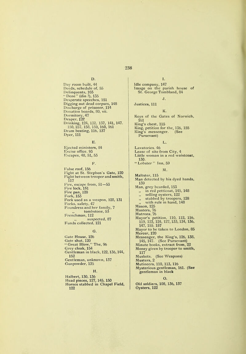 D. Day room built, 44 Deeds, schedule of, 55 Delinquents, 103  Dene (din ?), 135 Desperate speeches, 151 Digging out dead corpses, 148 Discharge of prisoner, 114 Donation boards, 80, vii. Dormitory, 47 Draper, 128 Drinking, 124, 132, 137, 141, 147. 150,157, 158, 159,160, 161 Drum beating, 116, 137 Dyer, 111 E. Ejected ministers, 84 Excise office, 93 Escapes, 48, 51, 53 F. False roof, 156 Fight at St. Stephen's Gate, 120 Fight between trooper and smith, 117 Fire, escape from, 51—53 Fire lock, 151 Fire pan, 128 Fork, 153 Fork used as a weapon, 128, 131 Forks, safety, 47 Foundress and her family, 7 ,, tombstone, 53 Frenchman, 112 ,, suspected, 87 Funds collected, 121 G. Gate House, 126 Gate shut, 120 Great Blow. The, 96 Grey cloak, 154 Gentleman in black, 122,136,144, 152 Gentleman, unknown, 137 Gunpowder, 135 H. Halbert, 130, 136 Head pieces, 127, 145, 150 Horses stabbed in Chapel Field, 122 I. Idle company, 147 Image on the parish house of St. George Tombland, 84 J. Justices, 111 K. Keys of the Gates of Norwich, 161 King's chest, 115 King, petition for the, 136, 155 King's messenger. (See Pursevant) L. Lavatories. 46 Lease of site from City, 4 Little woman in a red waistcoat, 130.  Lobster  Inn, 59 M. Maltster, 115 Man detected by his dyed hands, 139 Man, grey bearded, 153 ,, in red petticoat, 145, 148 ,, selling oysters, 122 ,, stabbed by troopers, 128 ,, with rule in hand, 148 Mason, 125 Masters, 76 Matrons, 76 Mayor's petition, 110, 112, 116, 119, 123, 124, 127,133,134, 136, 147, 155. 157 Mayor to be taken to London, 85 Mercer, 120 Messenger, the King's, 126, 138, 145, 147. (See Pursevant) Minute books, extract from, 22 Money given by trooper to smith, 117 Muskets. (See Weapons) Musters, 2 Mutineers, 110, 113, 116 Mysterious gentleman, 161. (See gentleman in black O. Old soldiers, 108, 136, 137 Oysters, 122