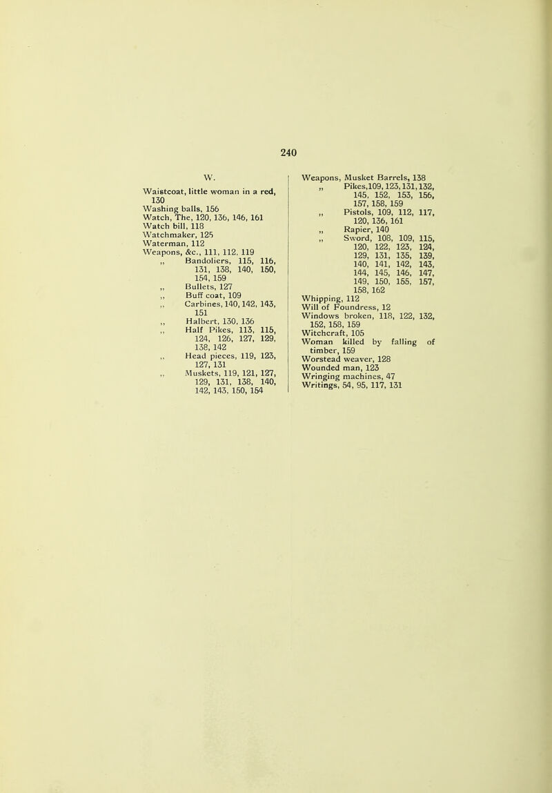 W. Waistcoat, little woman in a red, 130 Washing balls, 156 Watch, The, 120, 136, 146, 161 Watch bill, 118 Watchmaker, 125 Waterman, 112 Weapons, &c, 111, 112, 119 ,, Bandoliers, 115, 116, 131, 138, 140, 150, 154, 159 Bullets, 127 Buff coat, 109 Carbines, 140,142, 143, 151 Halbert, 130, 136 Half Pikes, 113, 115, 124, 126, 127, 129, 138, 142 ,, Head pieces, 119, 123, 127, 131 „ Muskets, 119, 121, 127, 129, 131, 138, 140, 142, 143, 150, 154 Weapons, Musket Barrels, 138 „ Pikes.109,123,131,132, 145, 152, 153, 156, 157, 158, 159 „ Pistols, 109, 112, 117, 120, 136, 161 „ Rapier, 140 Sword, 108, 109, 115, 120, 122, 123, 124, 129, 131, 135, 139, 140, 141, 142, 143, 144, 145, 146, 147, 149, 150, 155, 157, 158, 162 Whipping, 112 Will of Foundress, 12 Windows broken, 118, 122, 132, 152, 158, 159 Witchcraft, 105 Woman killed by falling of timber, 159 Worstead weaver, 128 Wounded man, 123 Wringing machines, 47 Writings, 54, 95, 117, 131