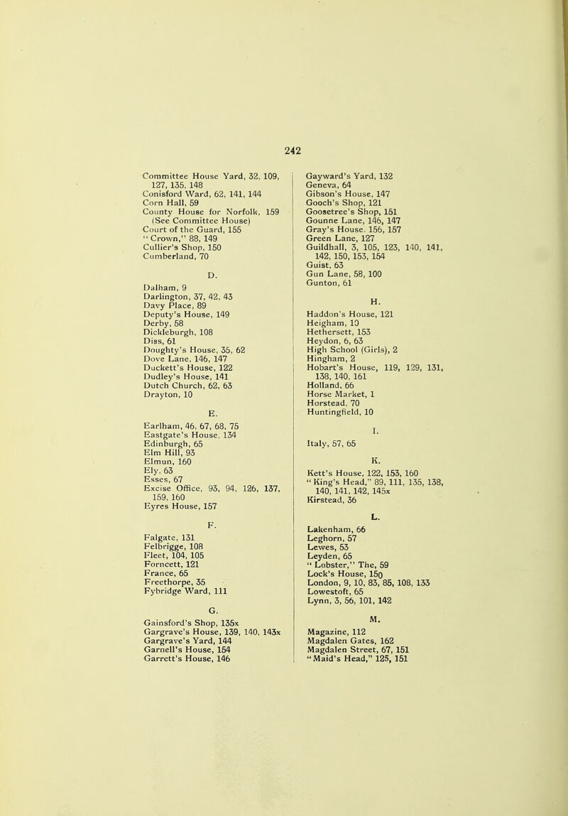 Committee House Yard, 32, 109, 127, 135, 148 Conisford Ward, 62, 141, 144 Corn Hall, 59 County House tor Norfolk, 159 (See Committee House) Court of the Guard, 155  Crown, 88, 149 Cullier's Shop, 150 Cumberland, 70 D. Dalham, 9 Darlington, 37, 42, 43 Davy Place, 89 Deputy's House, 149 Derby, 58 Dicldeburgh, 108 Diss, 61 Doughty's House, 35, 62 Dove Lane, 146, 147 Duckett's House, 122 Dudley's House, 141 Dutch Church, 62, 63 Drayton, 10 E. Earlham, 46, 67, 68, 75 Eastgate's House, 134 Edinburgh, 65 Elm Hill, 93 Elmun, 160 Ely, 63 Esses, 67 Excise Office, 93, 94, 126, 137, 159, 160 Eyres House, 157 F. Falgate, 131 Felbrigge, 108 Fleet, 104, 105 Forncett, 121 France, 65 Freethorpe, 35 Fybridge Ward, 111 G. Gainsford's Shop, 135x Gargrave's House, 139, 140, 143x Gargrave's Yard, 144 Garnell's House, 154 Garrett's House, 146 Gayward's Yard, 132 Geneva, 64 Gibson's House, 147 Gooch's Shop, 121 Goosetree's Shop, 151 Gounne Lane, 146, 147 Gray's House. 156, 157 Green Lane, 127 Guildhall, 3, 105, 123, 140, 141, 142, 150, 153, 154 Guist, 63 Gun Lane, 58, 100 Gunton, 61 H. Haddon's House, 121 Heigham, 10 Hethersett, 153 Heydon, 6, 63 High School (Girls), 2 Hingham, 2 Hobart's House, 119, 129, 131, 138, 140, 161 Holland, 66 Horse Market, 1 Horstead, 70 Huntingfield, 10 I. Italy, 57, 65 K. Rett's House, 122, 153, 160  King's Head, 89, 111, 135, 138, 140, 141, 142, 145x Kirstead, 36 L. Lakenham, 66 Leghorn, 57 Lewes, 53 Leyden, 65  Lobster, The, 59 Lock's House, 15o London, 9, 10, 83, 85, 108, 133 Lowestoft, 65 Lynn, 3, 56, 101, 142 M. Magazine, 112 Magdalen Gates, 162 Magdalen Street, 67, 151 Maid's Head, 125, 151