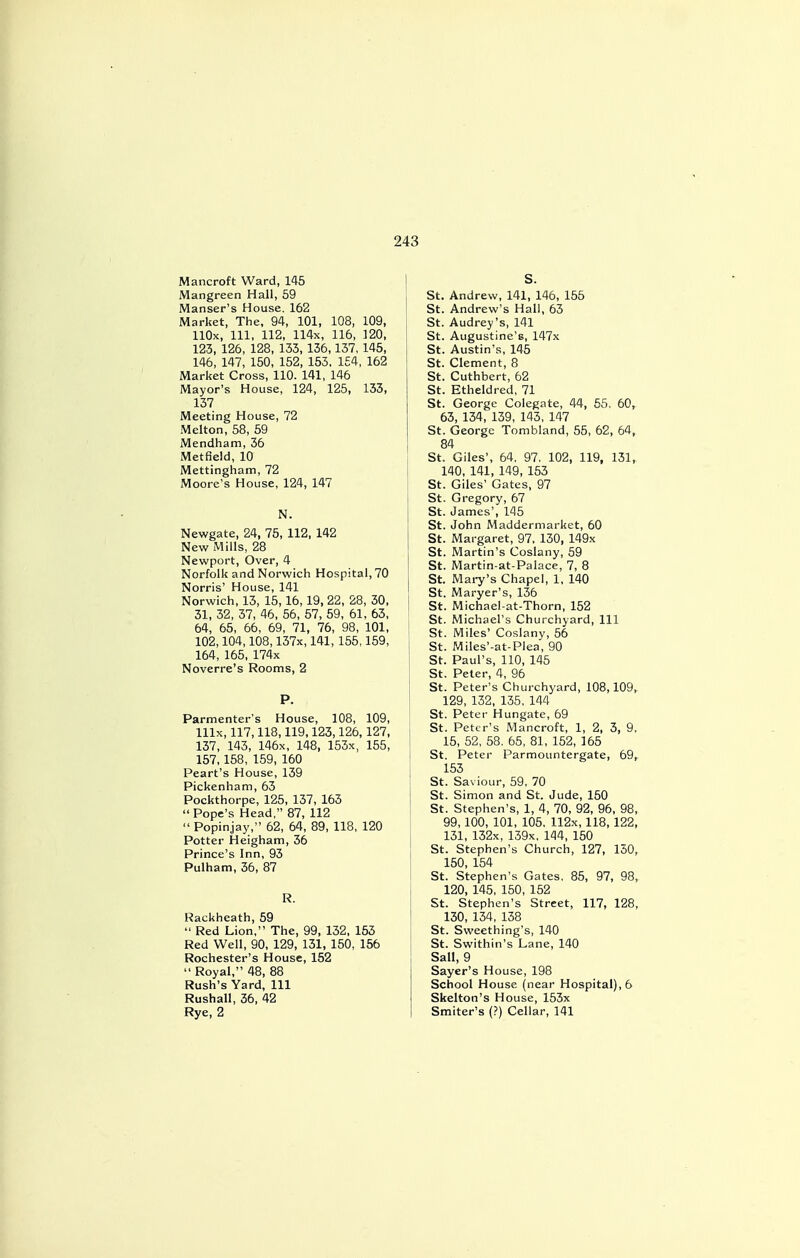 Mancroft Ward, 145 Mangreen Hall, 59 Manser's House. 162 Market, The, 94, 101, 108, 109, HOx, 111, 112, 114x, 116, 120, 123, 126, 128, 133, 136,137,145, 146, 147, 150, 152, 153, 154, 162 Market Cross, 110. 141, 146 Mayor's House, 124, 125, 133, 137 Meeting House, 72 Melton, 58, 59 Mendham, 36 Metfleld, 10 Mettingham, 72 Moore's House, 124, 147 N. Newgate, 24, 75, 112, 142 New Mills, 28 Newport, Over, 4 Norfolk and Norwich Hospital, 70 Norris' House, 141 Norwich, 13, 15, 16,19, 22, 28, 30, 31, 32, 37, 46, 56, 57, 59, 61, 63, 64, 65, 66, 69, 71, 76, 98, 101, 102,104,108,137x, 141, 155,159, 164, 165, 174x Noverre's Rooms, 2 P. Parmenter's House, 108, 109, lllx, 117,118,119,123,126,127, 137, 143, 146x, 148, 153x, 155, 157,158, 159, 160 Peart's House, 139 Pickenham, 63 Pockthorpe, 125, 137, 163 Pope's Head, 87, 112  Popinjay, 62, 64, 89, 118, 120 Potter Heigham, 36 Prince's Inn, 93 Pulham, 36, 87 R. Rackheath, 59  Red Lion, The, 99, 132, 153 Red Well, 90, 129, 131, 150, 156 Rochester's House, 152  Royal, 48, 88 Rush's Yard, 111 Rushall, 36, 42 Rye, 2 S. St. Andrew, 141, 146, 155 St. Andrew's Hall, 63 St. Audrey's, 141 St. Augustine's, 147x St. Austin's, 145 St. Clement, 8 St. Cuthbert, 62 St. Etheldred, 71 St. George Colegate, 44, 55, 60, 63, 134, 139, 143, 147 St. George Tombland, 55, 62, 64, 84 St. Giles', 64. 97, 102, 119, 131, 140, 141, 149, 153 St. Giles' Gates, 97 St. Gregory, 67 St. James', 145 St. John Maddermarket, 60 St. Margaret, 97, 130, 149x St. Martin's Coslany, 59 St. Martin-at-Palace, 7, 8 St. Mary's Chapel, 1, 140 St. Maryer's, 136 St. Michael-at-Thorn, 152 St. Michael's Churchyard, 111 St. Miles' Coslany, 56 St. Miles'-at-Plea, 90 St. Paul's, 110, 145 St. Peter, 4, 96 St. Peter's Churchyard, 108,109, 129, 132, 135, 144 St. Peter Hungate, 69 St. Peter's Mancroft, 1, 2, 3, 9, 15, 52, 58, 65, 81, 152, 165 St. Peter Parmountergate, 69, 153 St. Saviour, 59, 70 St. Simon and St. Jude, 150 St. Stephen's, 1, 4, 70, 92, 96, 98, 99,100, 101, 105. 112x, 118,122, 131, 132x, 139x, 144, 150 St. Stephen's Church, 127, 150, 150, 154 St. Stephen's Gates. 85, 97, 98, 120, 145, 150, 152 St. Stephen's Street, 117, 128, 130, 134, 138 St. Sweething's, 140 St. Swithin's Lane, 140 Sail, 9 Sayer's House, 198 School House (near Hospital), 6 Skelton's House, 153x Smiter's (?) Cellar, 141