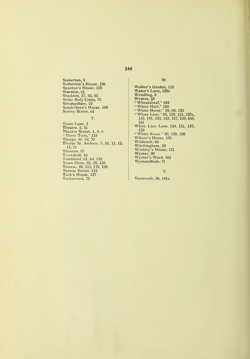 Somerton, 9 Sotherton's House, 156 Spanton's House, 125 Starston, 61 Stockton, 37, 42, 43 Stoke Holy Cross, 70 Strumpshaw, 10 Sunderland's House, 108 Surrey Street, 65 T. Tente Lane, 1 Theatre, 2, 51 Theatre Street, 1, 4, 6  Three Tuns, 153 Thorpe, 46 62, 70 Thorpe St. Andrew, 9, 10, 11, 12, 13, 21 Thuxton, 87 Tivetshall, 10 Tombland, 61, 64, 110 Town Close, 85, 89, 138 Trowse, 88, 115, 132, 150 Trowse Street, 115 Tuck's House. 137 Tuckswood, 73 W. Walker's Garden, 110 Water's Lane, 108x Wendling, 8 Weston, 58  Wheatsheaf, 144 White Hart, 108 White Horse, 89, 99, 130 White Lion, 88, 120, 121,122x, 138, 141, 152, 153, 157,159,160, 161 White Lion Lane, 124, 131, 137, 139  White Swan  99, 129, 138 Wilson's House, 141 Wisbeach, 69 Witchingham, 58 Woolsey's House, 131 Wymer, 90 Wymer's Ward, 161 Wymondham, 71 Y. Yarmouth, 56, 141x