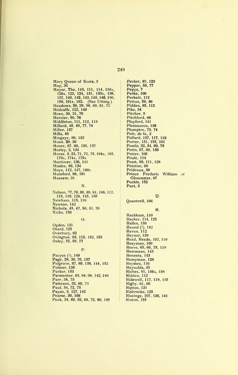 Mary Queen of Scots, 3 May, 34 Mayor, The, 110, 111, 114, 116x, 120x, 123, 124, 131, 133x, 136, 137, 140, 142, 143, 145, 146, 150, 158, 161x, 162. (See Utting.) Meadows, 26, 29, 56, 60, 61, 72 Medcalfe, 122, 149 Meen, 30, 31, 76 Mercier, 50, 76 Middleton, 111, 112, 113 Millard, 48, 49, 77, 78 Miller, 137 Mills, 48 Mingaye, 86, 133 Moon, 29, 30 Moore, 87, 90, 136, 137 Morley, 2, 134 Morse, 5, 53, 71, 72, 75, 164x, 165, 173x, 174x, 175x Mortimer, 136, 141 Moslee, 86, 134 Moye, 112, 147, 148x Mumford, 88, 161 Mussem, 31 N. Nelson, 77, 78,86, 88,91,106, 112, 115, 118, 124, 145, 156 Newham, 115, 116 Newton, 142 Nichols, 45, 47, 50, 51, 76 Nicks, 150 O. Ogden, 131 Otard, 125 Overbury, 62 Ovington, 93, 112, 152, 153 Oxley, 52, 58, 77 P. Pacyes (?), 149 Page, 28, 30, 76, 137 Palgrave, 87, 89, 138, 144, 152 Palmer, 138 Parker, 153 Parmenter, 93, 94, 98, 142, 146 Parr, 34, 73 Patteson, 32, 69, 73 Paul, 54, 72, 75 Payne, 3, 127, 142 Pearse, 36, 106 Peck, 34, 60, 62, 63, 72, 80, 139 | Pecket, 87, 123 Pepper, 50, 77 Pepys, 7 Perke, 106 Perkett, 112 Pettus, 59, 86 Pidden, 85, 112 Pike, 34 Pitcher, 9 Pitchford, 66 Playford, 141 Pleasaunce, 138 Plumptre, 73, 74 Pole, de la, 2 Pollard, 107, 117, 118 Porter, 151, 155, 161 Postle, 32, 34, 69, 73 Potts, 87, 89, 138 Potter, 106 Poule, 114 Pratt, 99, 111, 128 Preston, 69 Prideaux, 59 Prince Frederic William Gloucester, 67 Puckle, 152 Purt, 5 Q- Quantrell, 106 R. Rackham, 110 Racker, 114, 125 Ralles, 159 Raund (?), 142 Raven, 112 Rayner, 139 Read, Reade, 107, 119 Reayman, 100 Reeve, 65, 66, 75, 119 Remmens, 143 Rennets, 143 Remyman, 128 Reymes, 110 Reynolds, 35 Riches, 91, 156x, 158 Ridden, 112 Ridewell, 117, 119, 155 Rigby, 61, 66 Ripton, 131 Risbrooke, 125 Riseinge, 107, 136, 141 Riston, 155