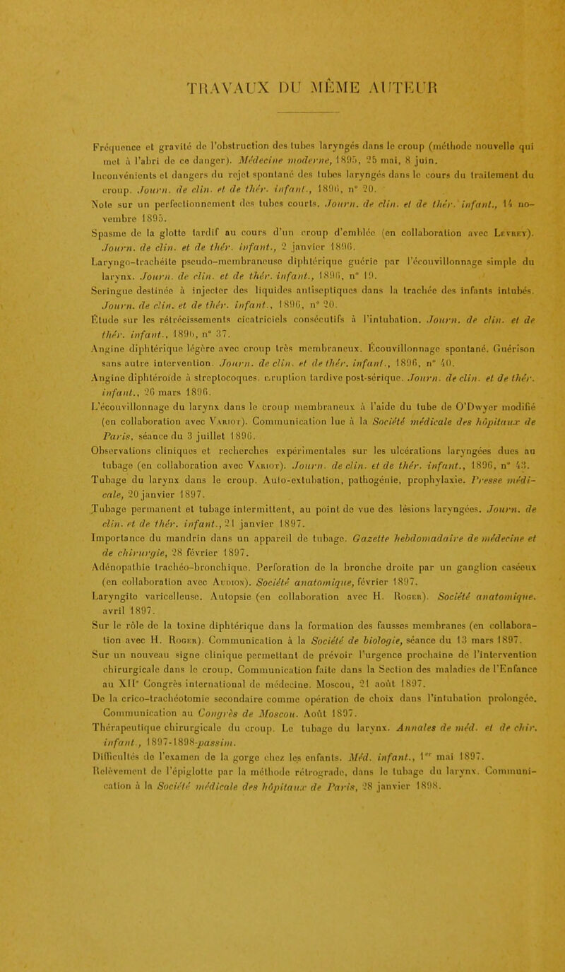 THAVAUX DU MI^ME AUTFA'R Fréquence et gravité de l'obstruction des tubes laryngés dans le croup (niétliode nouvelle qui met à l'abri do ce danger). Médecine moderne, 189r>, 25 mai, 8 juin. Inconvénients et dangers du rejet spontané des tubes laryngés dans le cours du Irailcinent du croup. Jotirii. de clin, et de fJiér. inftiiil-, ISDil, n 20. Note sur un perfectionnement des tubes courts, ,/oiirn. de clin, et de tliér. infant., 1» no- vembre ISfly. Spasme de la glotte tardif au cours d'un croup d'emblée (en collaboration avec Levkf.y). Joiii n. de clin, et de thér. infant., 2 janvier 18t)(i. Laryiigo-tracliéilo pscudo-mcnibranouso diphtérique guérie par l'écouvilionnage simple du larynx, ./otirii. de clin, et de thér. infant., ISDi;, n° 10. Seringue destinée à injecter des liquides antiseptiques dans la trachée des infants intuliés. Journ. de cUn. et de tin'r. infant., ISOG, n° 20. Élude sur les réirocissemenis cicatriciels consécutifs à l'intubalion. Journ. de clin, et de thér. infant., n :i7. Angine diphtérique légère avec croup très membraneux. Kcouvillonnage spontané. (îuérison sans autre inlervention. Journ. déclin, et de thér. infant., ISOfi, n 'lO. Angine dipliléroide à slreplocoques. cruplion tardive post-sérique. Journ. déclin, et de thér. infant., 2fi mars 1800. L'écouvilionnage du larynx dans le croup membraneux à l'aide du lube de O'Dwyer modifié (en collaboration avec VARinr). Communication lue à la Société médicale des hùpitau.r de Paris, séance du 3 juillet 1800. Observations cliniques et recherches expérimentales sur les ulcérations laryngées dues au tubage (en collaboration avec Variot). ,Tourn. déclin, tt de thér. infant., 189G, n° 4.i. Tubage du larynx dans le croup. Aulo-exlubation, pathogénie, prophylaxie. Presse médi- cale, 20 janvier 1897. Tubage permanent et tubage intermittent, au point de vue des lésions laryngées. .Tourti. de clin, et de thér. infant., ~l janvier 1897. Importance du mandrin dans un appareil de tubage. Gazette hebdomadaire de médecine et de chirurgie, 28 février 1897. .\dénopathie Irachéo-bronchique. Perforation de la bronche droite par un ganglion caséeux (en collaboration avec Aidion). Société anatomique, février 1807. Laryngite varicelleuse. Autopsie (on collaboration avec H. Rogeb'). Société anatomique, avril 1897. Sur le role de la toxine diphtérique dans la formation des fausses membranes (en collabora- lion avec H. Rookr). Communication à la Société de biologie, séance du lli mars 1897. Sur un nouveau signe clinique permettant do prévoir l'urgence prochaine de l'intervention chirurgicale dans le croun. Communication faite dans la Section des maladies de l'Enfance au XII' Congres international de médecine. Moscou, 21 août 1897. De la crico-trachéotomie secondaire comme opération de choix dans l'intubation prolongée. Communication au Congrès de Moscou. Août 1897. Thérapeuti(|ue chirurgicale du croup. Le tubage du larvnx. Annales de méd. et de chir. infant., 1897- 1898-^as««'«(. Dinicullés do l'examen do la gorge clic/, les enfants. Méd. infant., \ mai 1897. Helévemcnt de l'épiglolte par la méthode rétrograde, dans le lubago du larynx. Communi- cation à In Société médicale des hôpilau.r de Paris, 28 janvier 1898.