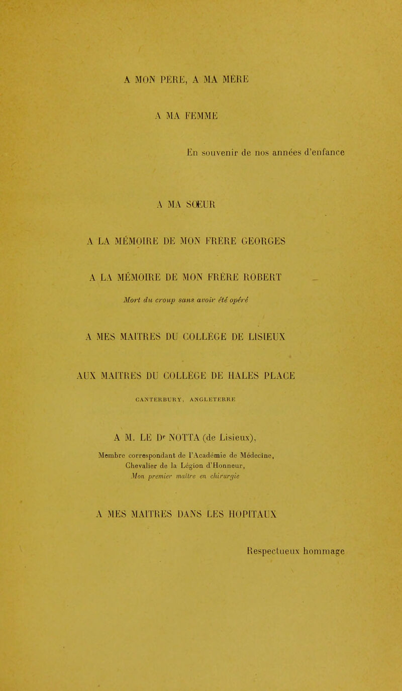 A MON PÈRE, A MA MÈRE A MA FEMME En souvenir de nos années d'enfance A MA SŒUR A LA MÉMOIRE DE MON FRÈRE GEORGES A LA MÉMOIRE DE MON FRERE ROBERT Mort du croup sans avoir été opéré A MES MAITRES DU COLLÈGE DE LISIEUX AUX MAITRES DU COLLÈGE DE IIALES PLACE CANTERBURY, ANGLETEURIî A M. LE D' NOTTA (de Lisieux), Membre correspondant de l'Académie de Médecine, Chevalier de la Légion d'Honneur, Mon premier inaïlre en cldrargie A MES MAI] H ES DANS LES HOPITAUX Respectueux hommage