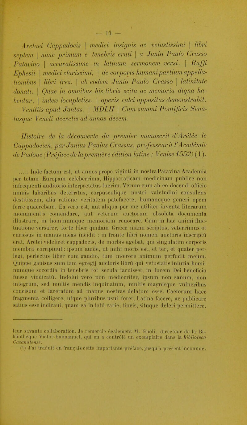 Avelaei Cappadocis \ medici imkpiis ne velusUssimi \ lihri septem \ mine pnniuin e lenebris eniii \ a Jwiio Paalo Crasso Palavino \ accuralissime in latinam sernionem versi. \ Ruffi Ëphesii I medici clarissimi, \ de corporis humanipartiumnppel/a- lionihus I libri très. \ ab eodem Junio Paalo Crasso \ lalinitale donali. \ Quae in omnibus his libris scitu ac memoria digna ha- benlur, \ index locapleiiss. \ operis calci appositus démonsIrabil. Venitiis apud Jiintas. \ MDLII \ Cum summi Ponlificis Sena- iasqiie Veneli decretis ad annos decem. Histoire de la découverte du premier manuscrit d'Arétée le Cnppadocien, parJunius Paulus Crassus, professeur à l'Académie de Padoue (Préface de la première édition latine ; Venise 1552} ( 1 ). Inde faclum est, ut annos prope viginti in nostraPalavina Acadeinia per totam Europam celeborrinia, Hippocraticam medicinain publiée non infreqiienti auditorio interprelatiis fiierim. Veruin cum ab eo docendi oiïicio nimiis laboribus detemtiis, corpusculiqiie nostri valetudini consulens deslilissem, alia ratione veritatem patefacere, himianoque generi opem ferre quaerebani. Ea vero est, aut aliqiia per me utiliter inventa literarimi monumentis coniendare, aut velerum auctorum obsoleta documenta iliustrare, in hominuinque niemoriam reuocare. C-um in liac animi fluc- tuatione versarer, forte liber quidam Gnece manu scriptus, veterrimus et curiosus in manus meas incidit : in fronte libri nomen auctoris inscriptû erat, Aretei videlicet cappadocis, de morbis agebal, qui singulalim corporis membra corripiuut: ipsum auide, ut mihi moris est, et 1er, et quater per- legi, perlectus liber cum gaudio, tum niœrore animum pcrfudit ineum. Quippe gauisus sum tam egrcgij auctoris librû qui vetustatis iniuria hoiiii- numque socordia in tenebris tôt secula iacuisset, in lucem Dei beneficio fuisse vindicatù. Indolui vero non mediocriter, ipsum non sanum, non inlegrum, sed multis mendis inquinalum, multis magnisque vulneribus concisum et laceratum ad manus nostras delatum esse. Caeterum baec fragmenta colligere, utque pluribus usui foret, Latina facere, ac puijlicare satins esse indicaui, quam ea in totû carie, tineis, situque deleri permittere. leur savante collaboration. Je remercie également .M. Guoli, directeur de la ]$i- hliothéque Viclor-EmiManuel, qui en a contrôlé un exemplaire dans la Hihlio/eca Ciisanalense. (1) J'ai Irailiiit en français celte impoi-lante préface, jusqu'à présent inconnue.