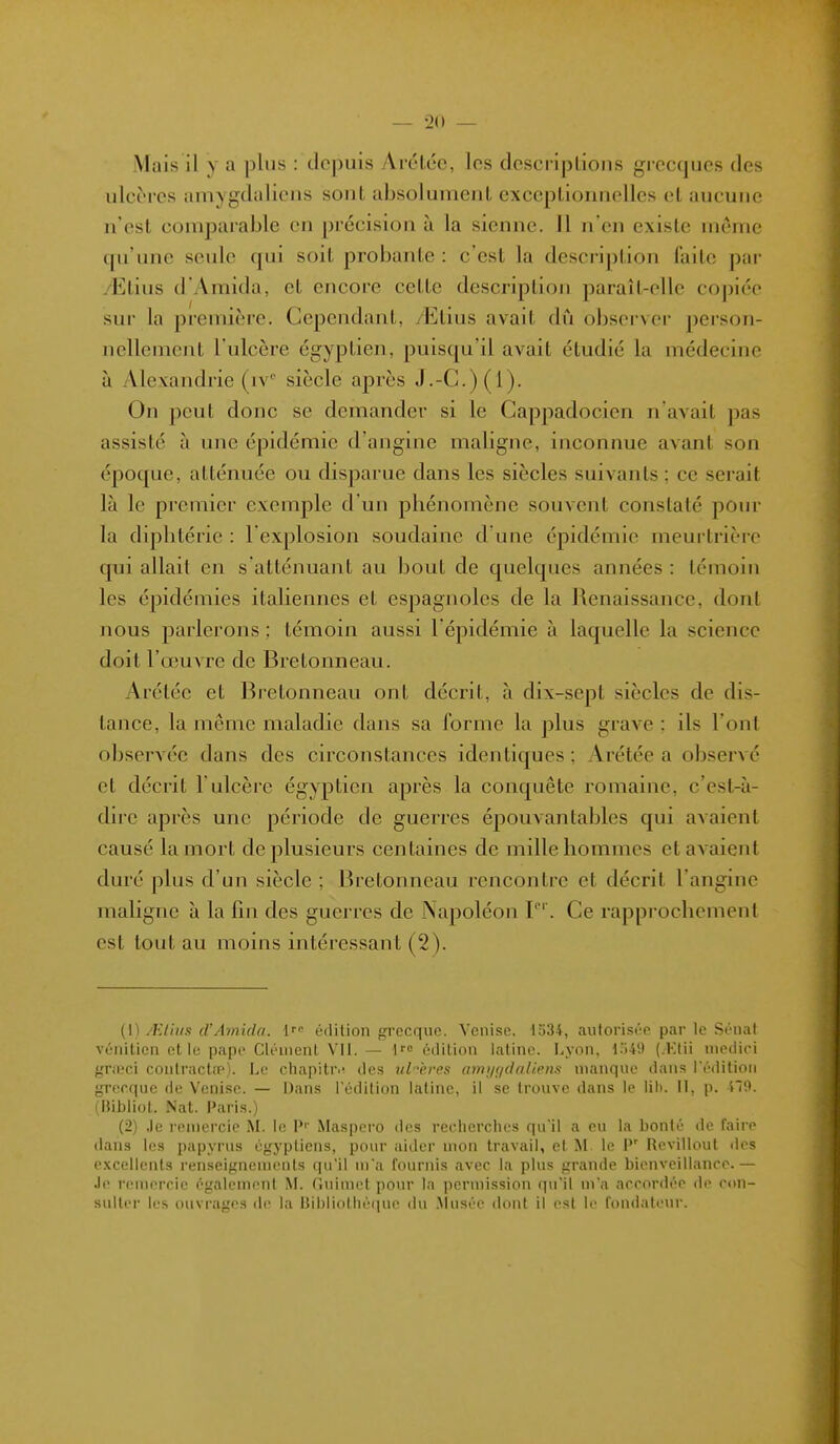 — 20 — Mais il y a plus : depuis Arélcc, les dcsci iplious gi ccques des ulcères amygdaliens sont absolument exceptionnelles cl aucune n'est comparable en précision à la sienne, il n'en existe même qu'une seule qui soit probante : c'est la description faite par /Etius d'Amida, et encore cette description paraît-elle copiée sur la première. Cependant, /Elius avait dû observer person- nellement l'ulcère égyptien, puisqu'il avait étudié la médecine à Alexandrie (iV siècle après J.-C.)(l). On peut donc se demander si le Cappadocien navait pas assisté à une épidémie d'angine maligne, inconnue avant son époque, atténuée ou disparue dans les siècles suivants ; ce serait là le premier exemple d'un pliénomène souvent constaté pour la diplitérie : l'explosion soudaine d'une épidémie meurtrière qui allait en s atténuant au bout de quelques années : témoin les épidémies italiennes et espagnoles de la Renaissance, dont nous parlerons ; témoin aussi l'épidémie à laquelle la science doit l'œuvre de Bretonneau. Arétée et Bretonneau ont décrit, à dix-sept siècles de dis- lance, la même maladie dans sa forme la plus grave : ils l'ont observée dans des circonstances identiques ; Arétée a observé et décrit l'ulcère égyptien après la conquête romaine, c'est-à- dire après une période de guerres épouvantables qui avaient causé la mort de plusieurs centaines de mille hommes et avaient duré plus d'un siècle ; Bretonneau rencontre et décrit l'angine maligne à la fin des guerres de Napoléon ï'. Ce rappi'ochement est tout au moins intéressant (2). {\) AUrim cVAmida. {'<■ édition frrecquc. Venise. 1o34, aulorist'-e par le .Sciiat vénitien elle pape Clément Vil. — édition latine. Lyon, l'iW (.Ktii nietiici fjraîci coulractîP). Le chapiti'ii des ulcères anii/;/(lalipns nianqne dans l'édition grecque de Venise. — Dans l'édition latine, il se trouve dans le lih. il, p. ll'.i. (BiblioL Nat. Paris.) (2) .le remercie M. le P'' Maspero des recherches qu'il a eu la bonté de faire dans les papyrus égyptiens, poiu aider mon travail, et M le P' Revillout des e.Kcellcnls renseignements qu'il m'a fournis avec la plus grande bienveillance.— Je remercie également M. Guimet pour la permission qu'il m'a accordée de con- sulter les ouvrages de la i]il)liothé<iue du .^lusée dont il est le fondateur.